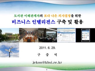 0
도서관 이해관계자의 보다 나은 의사결정을 위한
비즈니스 인텔리전스 구축 및 활용
구 중 억
jekoo@kbsi.re.kr
2011. 6. 29.
 