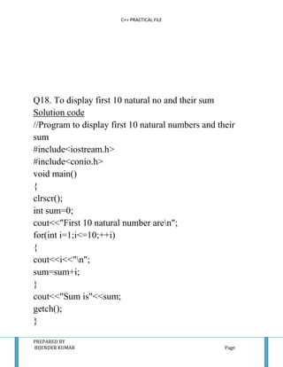 C++ PRACTICAL FILE




Q18. To display first 10 natural no and their sum
Solution code
//Program to display first 10 natural numbers and their
sum
#include<iostream.h>
#include<conio.h>
void main()
{
clrscr();
int sum=0;
cout<<"First 10 natural number aren";
for(int i=1;i<=10;++i)
{
cout<<i<<"n";
sum=sum+i;
}
cout<<"Sum is"<<sum;
getch();
}

PREPARED BY
BIJENDER KUMAR                                      Page
 