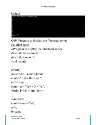 C++ PRACTICAL FILE


Output




Q19. Program to display the fibonacci series
Solution code
//Program to display the fibonacci series
#include<iostream.h>
#include<conio.h>
void main()
{
clrscr();
int a=0,b=1,sum=0,limit;
cout<<"Enter the limit";
cin>>limit;
cout<<a<<"n"<<b<<"n";
for(int i=0;i<=limit-2;++i)
{
sum=a+b;
cout<<sum<<"n";
a=b;
b=sum;
PREPARED BY
BIJENDER KUMAR                                 Page
 