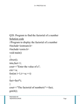C++ PRACTICAL FILE




Q20. Program to find the factorial of a number
Solution code
//Program to display the factorial of a number
#include<iostream.h>
#include<conio.h>
void main()
{
clrscr();
inta,fact=1;
cout<<"Enter the value of a";
cin>>a;
for(int i=1;i<=a;++i)
{
fact=fact*i;
}
cout<<"The factorial of numberis"<<fact;
getch();

PREPARED BY
BIJENDER KUMAR                                   Page
 