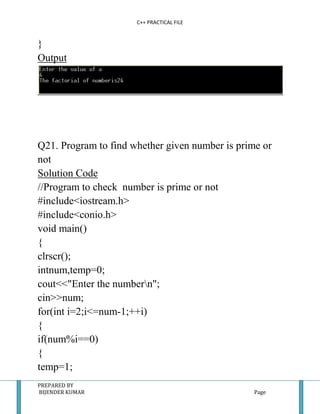 C++ PRACTICAL FILE


}
Output




Q21. Program to find whether given number is prime or
not
Solution Code
//Program to check number is prime or not
#include<iostream.h>
#include<conio.h>
void main()
{
clrscr();
intnum,temp=0;
cout<<"Enter the numbern";
cin>>num;
for(int i=2;i<=num-1;++i)
{
if(num%i==0)
{
temp=1;
PREPARED BY
BIJENDER KUMAR                                   Page
 