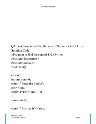 C++ PRACTICAL FILE




Q21. (a) Program to find the sum of the series 1+2+3….n
Solution Code
//Program to find the sum of 1+2+3+..+n
#include<iostream.h>
#include<conio.h>
void main()
{
clrscr();
intlimit,sum=0;
cout<<"Enter the limitn";
cin>>limit;
for(int i=1;i<=limit;++i)
{
sum=sum+i;
}
cout<<"Answer is"<<sum;

PREPARED BY
BIJENDER KUMAR                                   Page
 