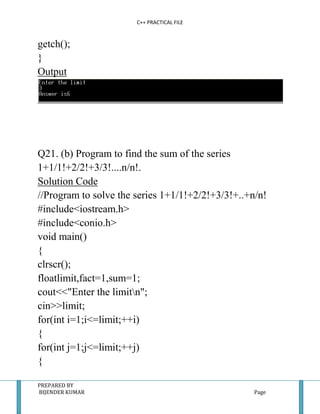 C++ PRACTICAL FILE


getch();
}
Output




Q21. (b) Program to find the sum of the series
1+1/1!+2/2!+3/3!....n/n!.
Solution Code
//Program to solve the series 1+1/1!+2/2!+3/3!+..+n/n!
#include<iostream.h>
#include<conio.h>
void main()
{
clrscr();
floatlimit,fact=1,sum=1;
cout<<"Enter the limitn";
cin>>limit;
for(int i=1;i<=limit;++i)
{
for(int j=1;j<=limit;++j)
{

PREPARED BY
BIJENDER KUMAR                                     Page
 