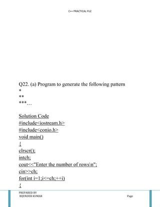 C++ PRACTICAL FILE




Q22. (a) Program to generate the following pattern
*
**
***…

Solution Code
#include<iostream.h>
#include<conio.h>
void main()
{
clrscr();
intch;
cout<<"Enter the number of rowsn";
cin>>ch;
for(int i=1;i<=ch;++i)
{
PREPARED BY
BIJENDER KUMAR                                       Page
 