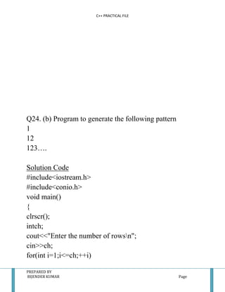 C++ PRACTICAL FILE




Q24. (b) Program to generate the following pattern
1
12
123….

Solution Code
#include<iostream.h>
#include<conio.h>
void main()
{
clrscr();
intch;
cout<<"Enter the number of rowsn";
cin>>ch;
for(int i=1;i<=ch;++i)

PREPARED BY
BIJENDER KUMAR                                       Page
 