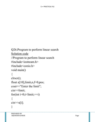 C++ PRACTICAL FILE




Q26.Program to perform linear search
Solution code
//Program to perform linear search
#include<iostream.h>
#include<conio.h>
void main()
{
clrscr();
float a[10],limit,n,f=0,pos;
cout<<"Enter the limit";
cin>>limit;
for(int i=0;i<limit;++i)
{
cin>>a[i];
}

PREPARED BY
BIJENDER KUMAR                             Page
 