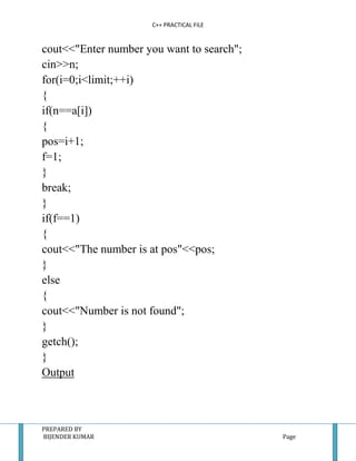 C++ PRACTICAL FILE


cout<<"Enter number you want to search";
cin>>n;
for(i=0;i<limit;++i)
{
if(n==a[i])
{
pos=i+1;
f=1;
}
break;
}
if(f==1)
{
cout<<"The number is at pos"<<pos;
}
else
{
cout<<"Number is not found";
}
getch();
}
Output



PREPARED BY
BIJENDER KUMAR                             Page
 