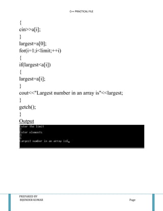 C++ PRACTICAL FILE


{
cin>>a[i];
}
largest=a[0];
for(i=1;i<limit;++i)
{
if(largest<a[i])
{
largest=a[i];
}
cout<<"Largest number in an array is"<<largest;
}
getch();
}
Output




PREPARED BY
BIJENDER KUMAR                                    Page
 