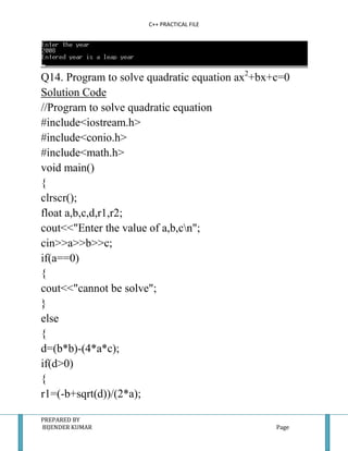 C++ PRACTICAL FILE




Q14. Program to solve quadratic equation ax2+bx+c=0
Solution Code
//Program to solve quadratic equation
#include<iostream.h>
#include<conio.h>
#include<math.h>
void main()
{
clrscr();
float a,b,c,d,r1,r2;
cout<<"Enter the value of a,b,cn";
cin>>a>>b>>c;
if(a==0)
{
cout<<"cannot be solve";
}
else
{
d=(b*b)-(4*a*c);
if(d>0)
{
r1=(-b+sqrt(d))/(2*a);

PREPARED BY
BIJENDER KUMAR                                  Page
 