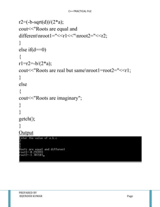 C++ PRACTICAL FILE


r2=(-b-sqrt(d))/(2*a);
cout<<"Roots are equal and
differentnroot1="<<r1<<"nroot2="<<r2;
}
else if(d==0)
{
r1=r2=-b/(2*a);
cout<<"Roots are real but samenroot1=root2="<<r1;
}
else
{
cout<<"Roots are imaginary";
}
}
getch();
}
Output




PREPARED BY
BIJENDER KUMAR                                  Page
 