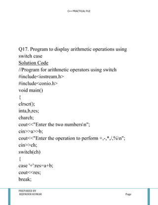 C++ PRACTICAL FILE




Q17. Program to display arithmetic operations using
switch case
Solution Code
//Program for arithmetic operators using switch
#include<iostream.h>
#include<conio.h>
void main()
{
clrscr();
inta,b,res;
charch;
cout<<"Enter the two numbersn";
cin>>a>>b;
cout<<"Enter the operation to perform +,-,*,/,%n";
cin>>ch;
switch(ch)
{
case '+':res=a+b;
cout<<res;
break;

PREPARED BY
BIJENDER KUMAR                                    Page
 