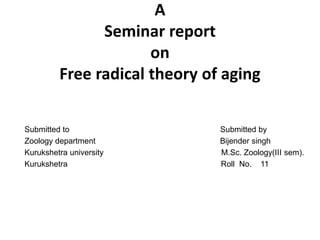 A
Seminar report
on
Free radical theory of aging
Submitted to Submitted by
Zoology department Bijender singh
Kurukshetra university M.Sc. Zoology(III sem).
Kurukshetra Roll No. 11
 