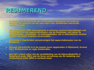 RESUMEREND in 2004 werd de toelating van imidacloprid ingrijpend verruimd en daarmee het gebruik van dit voor bijen zeer schadelijke insecticide vertienvoudigd Dit wordt vanaf 2004 weerspiegeld in extreme normoverschrijdingen van imidacloprid in het oppervlaktewater van de Randstad, met name de glastuinbouw-, boomteelt- en bollengebieden, die in laboratorium studies sterfte van water insecten veroorzaken.  Ook andere insecticiden verontreinigen het oppervlaktewater van de Randstad Massale bijensterfte is in de laatste jaren opgetreden in Rijnmond, Groene Hart, Bollenstreek en regio Amsterdam.  Het lijkt vrijwel zeker dat de verdubbeling van de bijenvolksterfte in Nederland sinds 2004 met de forse verruiming van de toelating van imidacloprid sinds 2004 in verband staat 