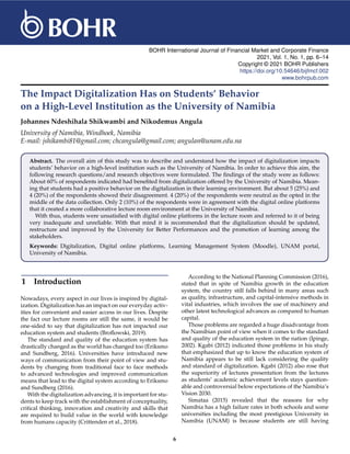 BOHR International Journal of Financial Market and Corporate Finance
2021, Vol. 1, No. 1, pp. 6–14
Copyright © 2021 BOHR Publishers
https://doi.org/10.54646/bijfmcf.002
www.bohrpub.com
The Impact Digitalization Has on Students’ Behavior
on a High-Level Institution as the University of Namibia
Johannes Ndeshihala Shikwambi and Nikodemus Angula
University of Namibia, Windhoek, Namibia
E-mail: jshikambi81@gmail.com; chcangula@gmail.com; angulan@unam.edu.na
Abstract. The overall aim of this study was to describe and understand how the impact of digitalization impacts
students’ behavior on a high-level institution such as the University of Namibia. In order to achieve this aim, the
following research questions/and research objectives were formulated. The findings of the study were as follows:
About 60% of respondents indicated had benefited from digitalization offered by the University of Namibia. Mean-
ing that students had a positive behavior on the digitalization in their learning environment. But about 5 (25%) and
4 (20%) of the respondents showed their disagreement. 4 (20%) of the respondents were neutral as the opted in the
middle of the data collection. Only 2 (10%) of the respondents were in agreement with the digital online platforms
that it created a more collaborative lecture room environment at the University of Namibia.
With thus, students were unsatisfied with digital online platforms in the lecture room and referred to it of being
very inadequate and unreliable. With that mind it is recommended that the digitalization should be updated,
restructure and improved by the University for Better Performances and the promotion of learning among the
stakeholders.
Keywords: Digitalization, Digital online platforms, Learning Management System (Moodle), UNAM portal,
University of Namibia.
1 Introduction
Nowadays, every aspect in our lives is inspired by digital-
ization. Digitalization has an impact on our everyday activ-
ities for convenient and easier access in our lives. Despite
the fact our lecture rooms are still the same, it would be
one-sided to say that digitalization has not impacted our
education system and students (Broflowski, 2019).
The standard and quality of the education system has
drastically changed as the world has changed too (Eriksmo
and Sundberg, 2016). Universities have introduced new
ways of communication from their point of view and stu-
dents by changing from traditional face to face methods
to advanced technologies and improved communication
means that lead to the digital system according to Eriksmo
and Sundberg (2016).
With the digitalization advancing, it is important for stu-
dents to keep track with the establishment of conceptuality,
critical thinking, innovation and creativity and skills that
are required to build value in the world with knowledge
from humans capacity (Crittenden et al., 2018).
According to the National Planning Commission (2016),
stated that in spite of Namibia growth in the education
system, the country still falls behind in many areas such
as quality, infrastructure, and capital-intensive methods in
vital industries, which involves the use of machinery and
other latest technological advances as compared to human
capital.
Those problems are regarded a huge disadvantage from
the Namibian point of view when it comes to the standard
and quality of the education system in the nation (Ipinge,
2002). Kgabi (2012) indicated those problems in his study
that emphasized that up to know the education system of
Namibia appears to be still lack considering the quality
and standard of digitalization. Kgabi (2012) also rose that
the superiority of lectures presentation from the lectures
as students’ academic achievement levels stays question-
able and controversial below expectations of the Namibia’s
Vision 2030.
Simataa (2015) revealed that the reasons for why
Namibia has a high failure rates in both schools and some
universities including the most prestigious University in
Namibia (UNAM) is because students are still having
6
 