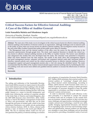 BOHR International Journal of Financial Market and Corporate Finance
2021, Vol. 1, No. 1, pp. 15–18
Copyright © 2021 BOHR Publishers
https://doi.org/10.54646/bijfmcf.003
www.bohrpub.com
Critical Success Factors for Effective Internal Auditing:
A Case of the Office of Auditor General
Loide Namadhila Malakia and Nikodemus Angula
University of Namibia, Windhoek, Namibia
E-mail: maivesndahafa2@gmail.com; chcangula@gmail.com; angulan@unam.edu.na
Abstract. The main aim of this study was to investigate on the critical success factors for effective internal auditing.
Internal auditing is the backbone of internal control in an organization. Although challenges exist on internal audit
in the public of sector, there are success factors for effective internal auditing. The investigation mainly focused on
the case at the Office Auditor General that audits all the public sector offices in Namibia.
The Management team and the internal auditors at the office were the source for the required data to the
researcher questionnaires through google form. The study used empirical literature to identify the critical suc-
cess factors to effective internal auditing function at the Office of Auditor General. The factors were identified
and categorized into models that were developed from the study. The outcomes were presented in frequency
tables and charts obtained from the data analysis. The results of the study show that management support
and good management practice, adequate well-trained and competent internal audit staff, functional board of
directors, internal policies and control are the critical successful factors to effective internal auditing. However,
management support and good management practice play a vital role among the identified factors. The study
recommended that the Office of the Auditor General should support internal auditing roles by facilitating the inter-
nal auditing work and recruit more skilled and qualified internal auditors to increase the effectiveness of internal
auditing.
Keywords:
1 Introduction
The setting and ratification of the Sustainable Develop-
ment Goals (SDGs) ensured an improvement in the public
sector both internal and external auditing in the develop-
ing regions (United Nations Open Working Group, 2017.
The determination of internal auditing became vital in the
public domain as a mean to provide transparency and
public trust, following the outcome of corporate scandals
in the Unite State of America and United Kingdom, after
the 2007–2008 financial crises (GCGTACC, 2016). Public
finance is vital for the effective management of state funds
in Africa and governments, and then this can be done
through the provision of trusted audit, which is free from
unnecessary hindrances over public private partnerships
(Africa-America Institute, 2015). In Africa, internal audit
became a topic of interest in the recent past (Shailer G,
2004). The rise of corporate failure world over has put
into questions the potency of internal auditing as overseers
and castigators of irregularities (Economy Watch Namibia,
2017. Dahlan (2010) postulates that external auditors view
internal auditors as “watchdogs” charged with detect-
ing critical internal control shortcomings. According to
Dahlan, (2010) Internal Audit Function (IAF) views as a
catalyst of good governance, aiming to update governors
and managers of processes designed to keep the public
organization in accordance and help to improve the gov-
ernments’ systems and processes.
In order to determine internal audit efficiency evalu-
ation principles it is important to analyze the concept
of internal audit and its evolution. In the current busi-
ness environment, internal auditors in their activities face
many challenges and opportunities, including increasingly
complex and pervasive technology, a need for new skills,
rapidly changing organizational structures, and demand
for an expanding scope of services and increasing compe-
tition and globalization. Internal auditors are developing
new strategies to meet these challenges and are becoming
more proactive, providing a broadened variety of services
15
 