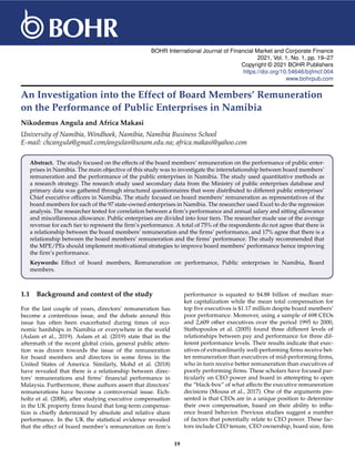 BOHR International Journal of Financial Market and Corporate Finance
2021, Vol. 1, No. 1, pp. 19–27
Copyright © 2021 BOHR Publishers
https://doi.org/10.54646/bijfmcf.004
www.bohrpub.com
An Investigation into the Effect of Board Members’ Remuneration
on the Performance of Public Enterprises in Namibia
Nikodemus Angula and Africa Makasi
University of Namibia, Windhoek, Namibia, Namibia Business School
E-mail: chcangula@gmail.com/angulan@unam.edu.na; africa.makasi@yahoo.com
Abstract. The study focused on the effects of the board members’ remuneration on the performance of public enter-
prises in Namibia. The main objective of this study was to investigate the interrelationship between board members’
remuneration and the performance of the public enterprises in Namibia. The study used quantitative methods as
a research strategy. The research study used secondary data from the Ministry of public enterprises database and
primary data was gathered through structured questionnaires that were distributed to different public enterprises’
Chief executive officers in Namibia. The study focused on board members’ remuneration as representatives of the
board members for each of the 97 state-owned enterprises in Namibia. The researcher used Excel to do the regression
analysis. The researcher tested for correlation between a firm’s performance and annual salary and sitting allowance
and miscellaneous allowance. Public enterprises are divided into four tiers. The researcher made use of the average
revenue for each tier to represent the firm’s performance. A total of 75% of the respondents do not agree that there is
a relationship between the board members’ remuneration and the firms’ performance, and 17% agree that there is a
relationship between the board members’ remuneration and the firms’ performance. The study recommended that
the MPE/PEs should implement motivational strategies to improve board members’ performance hence improving
the firm’s performance.
Keywords: Effect of board members, Remuneration on performance, Public enterprises in Namibia, Board
members.
1.1 Background and context of the study
For the last couple of years, directors’ remuneration has
become a contentious issue, and the debate around this
issue has often been exacerbated during times of eco-
nomic hardships in Namibia or everywhere in the world
(Aslam et al., 2019). Aslam et al. (2019) state that in the
aftermath of the recent global crisis, general public atten-
tion was drawn towards the issue of the remuneration
for board members and directors in some firms in the
United States of America. Similarly, Mohd et al. (2018)
have revealed that there is a relationship between direc-
tors’ remunerations and firms’ financial performance in
Malaysia. Furthermore, these authors assert that directors’
remunerations have become a controversial issue. Eich-
holtz et al. (2008), after studying executive compensation
in the UK property firms found that long-term compensa-
tion is chiefly determined by absolute and relative share
performance. In the UK the statistical evidence revealed
that the effect of board member’s remuneration on firm’s
performance is equated to $4.88 billion of median mar-
ket capitalization while the mean total compensation for
top five executives is $1.17 million despite board members’
poor performance. Moreover, using a sample of 698 CEOs
and 2,609 other executives over the period 1995 to 2000,
Stathopoulos et al. (2005) found three different levels of
relationships between pay and performance for three dif-
ferent performance levels. Their results indicate that exec-
utives of extraordinarily well-performing firms receive bet-
ter remuneration than executives of mid-performing firms,
who in turn receive better remuneration than executives of
poorly performing firms. These scholars have focused par-
ticularly on CEO power and board in attempting to open
the “black-box” of what affects the executive remuneration
decisions (Mousa et al., 2017). One of the arguments pre-
sented is that CEOs are in a unique position to determine
their own compensation, based on their ability to influ-
ence board behavior. Previous studies suggest a number
of factors that potentially relate to CEO power. These fac-
tors include CEO tenure, CEO ownership, board size, firm
19
 