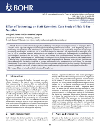 BOHR International Journal of Financial Market and Corporate Finance
2021, Vol. 1, No. 1, pp. 28–32
Copyright © 2021 BOHR Publishers
https://doi.org/10.54646/bijfmcf.005
www.bohrpub.com
Effect of Technology on Staff Retention: Case Study of Pick N Pay
Namibia
Elingua Kuume and Nikodemus Angula
University of Namibia, Windhoek, Namibia
E-mail: kuume75@gmail.com; chcangula@gmail.com/angulan@unam.edu.na
Abstract. Business leaders often realize greater profitability when they have strategies to retain IT employees. How-
ever, the cost to replace IT employees creates significant challenges for business leaders. Given the growing impact of
technology on operational costs, retention of IT employees is imperative. This exploratory single case study sought
to identify the strategies that leaders use to increase IT employee retention. The population was employees from
Pick N Pay in Windhoek Namibia, responsible for the retention of IT employees. Herzberg’s two-factor theory was
the conceptual framework for this study. The data was collected from questionnaire that was send through email
by google forms. Data analysis and methodological triangulation which analyzed the answers from questionnaire
It also includes organizations becoming profitable through better employee retention strategies, and it adds to the
body of knowledge that leaders could use to provide stable employment opportunities to individuals. The retention
rates among IT employees affect individuals, families, communities, organizations, and the economy. Implementing
retention strategies may result in improving employee-employer relationships and organizational profitability.
Keywords: Effect of technology, Staff retention, IT employees.
1 Introduction
The role of Information Technology has made some sig-
nificant changes in the way of how employees conduct
their today running of a business. This has really affected
employment rate due to the fact that no company would
want to employee, an employee without a background
of Information technology. The use of ICTs paves way to
significant organisational improvement as well as competi-
tive advantage (Bankole, 2015). The retention of employees
is crucial for the long-term health of an organization.
Employees contribute to the profitability and success of an
organization (Hester, 2013). This has led to have continues
debate about strategies that can be put into practice to pro-
mote staff retention in global development. In recent years
we have seen that technology changes day by day which
also tells business need to also upgrade regularly.
2 Problem Statement
Staff retention has to turn out to be a continuing prob-
lem over the past years for pick n pay retail stores in
Namibia. Organizational leaders often realize greater prof-
itability when they have strategies to retain IT employees
(Lo, 2015). The general business problem was the inabil-
ity of leaders to enhance employee retention rates in a
way that has lasting effects on organizational profitability
(Hester, 2013). The specific business problem is that some
leaders lack the strategies to increase IT employee reten-
tion. The reason for this is that employee retention is very
important to maintain the smooth delivery of the busi-
ness process and to the long-term success of the business,
the researcher conducted this required business research
to evaluate the contributing factors relating to retention
rates (Cong, 2013). The researcher has also analyzed the
present economic situation and inspected any association
which has increased retention rates, thereby implementing
employee training to keep the employees aware of the new
technology and rewards through tough economic times
might promote retention (Wheeler, 2013).
3 Aims and Objectives
The aim of the study was to explore what strategies do
leaders use to increase IT employee retention in Namibia.
28
 