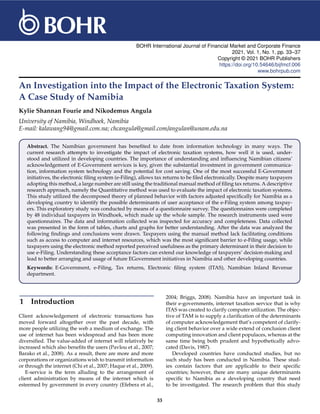 BOHR International Journal of Financial Market and Corporate Finance
2021, Vol. 1, No. 1, pp. 33–37
Copyright © 2021 BOHR Publishers
https://doi.org/10.54646/bijfmcf.006
www.bohrpub.com
An Investigation into the Impact of the Electronic Taxation System:
A Case Study of Namibia
Kylie Shannan Fourie and Nikodemus Angula
University of Namibia, Windhoek, Namibia
E-mail: kalawang94@gmail.com.na; chcangula@gmail.com/angulan@unam.edu.na
Abstract. The Namibian government has benefited to date from information technology in many ways. The
current research attempts to investigate the impact of electronic taxation systems, how well it is used, under-
stood and utilized in developing countries. The importance of understanding and influencing Namibian citizens’
acknowledgement of E-Government services is key, given the substantial investment in government communica-
tion, information system technology and the potential for cost saving. One of the most successful E-Government
initiatives, the electronic filing system (e-Filing), allows tax returns to be filed electronically. Despite many taxpayers
adopting this method, a large number are still using the traditional manual method of filing tax returns. A descriptive
research approach, namely the Quantitative method was used to evaluate the impact of electronic taxation systems.
This study utilized the decomposed theory of planned behavior with factors adjusted specifically for Namibia as a
developing country to identify the possible determinants of user acceptance of the e-Filing system among taxpay-
ers. This exploratory study was conducted by means of a questionnaire survey. The questionnaires were completed
by 48 individual taxpayers in Windhoek, which made up the whole sample. The research instruments used were
questionnaires. The data and information collected was inspected for accuracy and completeness. Data collected
was presented in the form of tables, charts and graphs for better understanding. After the data was analyzed the
following findings and conclusions were drawn. Taxpayers using the manual method lack facilitating conditions
such as access to computer and internet resources, which was the most significant barrier to e-Filing usage, while
taxpayers using the electronic method reported perceived usefulness as the primary determinant in their decision to
use e-Filing. Understanding these acceptance factors can extend our knowledge of taxpayers’ decision-making and
lead to better arranging and usage of future EGovernment initiatives in Namibia and other developing countries.
Keywords: E-Government, e-Filing, Tax returns, Electronic filing system (ITAS), Namibian Inland Revenue
department.
1 Introduction
Client acknowledgement of electronic transactions has
moved forward altogether over the past decade, with
more people utilizing the web a medium of exchange. The
use of internet has been widespread and has been more
diversified. The value-added of internet will relatively be
increased which also benefits the users (Pavlou et al., 2007;
Barako et al., 2008). As a result, there are more and more
corporations or organizations wish to transmit information
or through the internet (Chi et al., 2007; Haque et al., 2009).
E-service is the term alluding to the arrangement of
client administration by means of the internet which is
esteemed by government in every country (Efebera et al.,
2004; Briggs, 2008). Namibia have an important task in
their e-governments, internet taxation service that is why
ITAS was created to clarify computer utilization. The objec-
tive of TAM is to supply a clarification of the determinants
of computer acknowledgement that’s competent of clarify-
ing client behavior over a wide extend of conclusion client
computing innovation and client populaces, whereas at the
same time being both prudent and hypothetically advo-
cated (Davis, 1987).
Developed countries have conducted studies, but no
such study has been conducted in Namibia. These stud-
ies contain factors that are applicable to their specific
countries; however, there are many unique determinants
specific to Namibia as a developing country that need
to be investigated. The research problem that this study
33
 