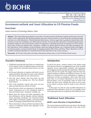 BOHR International Journal of Financial Market and Corporate Finance
2021, Vol. 1, No. 1, pp. 38–41
Copyright © 2021 BOHR Publishers
https://doi.org/10.54646/bijfmcf.007
www.bohrpub.com
Investment outlook and Asset Allocation in US Pension Funds
Rutuj Dodal
Indian Institute of Technology Madras, India
Abstract. The classic balanced portfolio for more than 7 decades has been the blend of equities and bonds in the ratio
of 60% to 40% respectively. But declining interest rates have forced investors to divert from this investing strategy
and look over other alternatives. This has affected bond returns. And once again due to pandemic interest rates were
cut down to near zero resulting in very little returns in bonds. To overcome this, alternative investment opportunities
should be looked for and several factors which are important in deciding the future investments are to be consid-
ered. Some of them are interest rates, valuations, volatility, etc. Based upon the factors and other parameters, the
best alternatives will be Equities (cyclical industry, stocks providing dividends, etc), Corporate bonds (with higher
investment grades), and government bonds of emerging markets (like China and Peru). These alternatives will act
as better investment alternatives to traditional 60/40 asset allocation in the current scenario.
Keywords: 60/40 Asset Allocation, Investing, Allocations, Interest rates, Covid-19, Bonds/Fixed income.
Executive Summary
1. Traditional asset allocation has been on a setback due
to low returns. There are different types of asset allo-
cation which have provided good returns over the
years.
2. 60/40 asset allocation in equities and bonds was an
optimal portfolio allocation for many years with less
risk and an ideal option for low-risk investors.
3. Over the years, interest rates have been cut and
presently they are nearing zero. This has affected
bond returns.
4. Due to the pandemic, interest rates were cut once
again, giving almost no returns in bonds.
5. Several factors which are important in deciding the
future investments are to be considered. Some of
them are interest rates, valuations, volatility, etc.
6. Based upon the factors and other parameters, the
best alternatives will be Equities (cyclical industry,
stocks providing dividends, etc), Corporate bonds
(with higher investment grades), and government
bonds of emerging markets (like China and Peru).
7. These alternatives will act as better investment alter-
natives to traditional 60/40 asset allocation in the
current scenario.
Introduction
Covid-19 has given a massive shock to the whole world
and almost everyone is struggling because of the invisible
organism. Every organization, company and institutions
are struggling to keep running their operations. With lock-
downs all over the world, the supply chain has been dis-
rupted resulting in billions and trillions of losses. In such
times it is necessary for every individual or company or
institution to keep its emergency relief ready. But at the
same time, it is of utmost importance to save and invest
because there’s a lot of uncertainty when we look to the
future. We don’t know whether the worst is yet to come
or not. Hence everyone must be ready to face what lies
ahead.
In this paper we look for some possible alternatives to
traditional asset allocation where we can possibly invest
and expect good returns compared to the traditional ones.
Traditional Asset Allocation
60/40% asset allocation in Equities/Bonds
The classic balanced portfolio for more than 7 decades has
been the blend of equities and bonds in the ratio of 60%
38
 