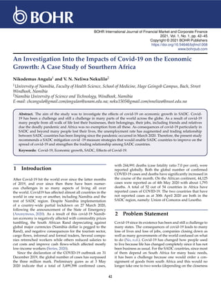BOHR International Journal of Financial Market and Corporate Finance
2021, Vol. 1, No. 1, pp. 42–45
Copyright © 2021 BOHR Publishers
https://doi.org/10.54646/bijfmcf.008
www.bohrpub.com
An Investigation Into the Impacts of Covid-19 on the Economic
Growrth: A Case Study of Sourthern Africa
Nikodemus Angula1 and V. N. Neliwa Nekulilo2
1University of Namibia, Faculty of Health Science, School of Medicine, Hage Geingob Campus, Bach, Street
Windhoek, Namibia
2Namibia University of Science and Technology, Windhoek, Namibia
E-mail: chcangula@gmail.com/angulan@unam.edu.na; neku1505@gmail.com/nneliwa@nust.edu.na
Abstract. The aim of the study was to investigate the effects of covid-19 on economic growth in SADC. Covid-
19 has been a challenge and still a challenge in many parts of the world across the globe. As a result of covid-19
many people from all walk of life lost their businesses, their belongings, their jobs, including friends and relatives
due the deadly pandemic and Africa was no exemption from all these. As consequences of covid-19 particularly in
SADC and beyond many people lost their lives, the unemployment rate has augmented and trading relationship
between SADC countries has been limping since the pandemic occurred in March 2020. Therefore, the present study
recommends a SADC mitigation covid -19 measure strategies that would enable SADC countries to improve on the
spread of covid-19 and strengthen the trading relationship among SADC countries.
Keywords: Covid-19, Economic growth, SADC, Effects of Covid-19.
1 Introduction
After Covid-19 hit the world ever since the latter months
of 2019, and ever since then there have been numer-
ous challenges in so many aspects of living all over
the world. Covid19 has affected almost all countries in the
world in one way or another, including Namibia and the
rest of SADC region. Despite Namibia implementation
of a country-wide partial lockdown on 27 March 2020,
following the announcement of the State of Emergency
(Anonymous, 2020). As a result of this covid-19 Namib-
ian economy is negatively affected with commodity prices
tumbling, the South African Rand depreciating against
global major currencies (Namibia dollar is pegged to the
Rand), and negative consequences for the tourism sector,
cargo flows, informal and formal traders, Several compa-
nies retrenched workers while others reduced salaries to
cut costs and improve cash flows-which affected mostly
low-income workers (Series, 2020).
Since the declaration of the COVID-19 outbreak on 31
December 2019, the global number of cases has surpassed
the three million mark. Preliminary gures as at 3 May
2020 indicate that a total of 3,499,398 confirmed cases,
with 244,991 deaths (case fatality ratio 7.0 per cent), were
reported globally. Both the global number of confirmed
COVID-19 cases and deaths have significantly increased in
the course of the month. On the African continent, 44,125
cases were reported as of 4th May 2020 with about 1,793
deaths. A total of 52 out of 54 countries in Africa have
reported cases of COVID-19. The two countries that have
not reported cases as at 30th April 2020 are both in the
SADC region, namely: Union of Comoros and Lesotho.
2 Problem Statement
Covid-19 since its existence has been and still a challenge to
many states. The consequences of covid-19 leads to many
loss of lives and loss of jobs, companies closing down as
well as many governments of the world confused on what
to do (No, n.d.). Covid-19 has changed how people used
to live because life has changed completely since it has not
been business as usual. For the SADC countries, since most
of them depend on South Africa for many basic needs,
it has been a challenge because one would order a con-
signment of goods from south Africa and this would no
longer take one to two weeks (depending on the closeness
42
 