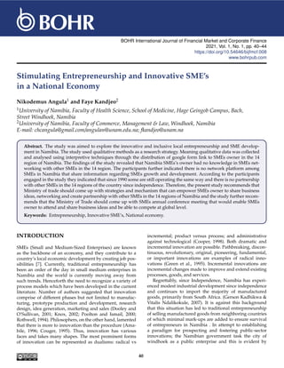 BOHR International Journal of Financial Market and Corporate Finance
2021, Vol. 1, No. 1, pp. 40–44
https://doi.org/10.54646/bijfmcf.008
www.bohrpub.com
Stimulating Entrepreneurship and Innovative SME’s
in a National Economy
Nikodemus Angula1 and Faye Kandjeo2
1University of Namibia, Faculty of Health Science, School of Medicine, Hage Geingob Campus, Bach,
Street Windhoek, Namibia
2University of Namibia, Faculty of Commerce, Management & Law, Windhoek, Namibia
E-mail: chcangula@gmail.com/angulan@unam.edu.na; fkandjeo@unam.na
Abstract. The study was aimed to explore the innovative and inclusive local entrepreneurship and SME develop-
ment in Namibia. The study used qualitative methods as a research strategy. Meaning qualitative data was collected
and analysed using interpretive techniques through the distribution of google form link to SMEs owner in the 14
region of Namibia. The findings of the study revealed that Namibia SMEs’s owner had no knowledge in SMEs net-
working with other SMEs in the 14 region. The participants further indicated there is no network platform among
SMEs in Namibia that share information regarding SMEs growth and development. According to the participants
engaged in the study they indicated that since 1990 some are still operating the same way and there is no partnership
with other SMEs in the 14 regions of the country since independence. Therefore, the present study recommends that
Ministry of trade should come up with strategies and mechanism that can empower SMEs owner to share business
ideas, networking and create partnership with other SMEs in the 14 regions of Namibia and the study further recom-
mends that the Ministry of Trade should come up with SMEs annual conference meeting that would enable SMEs
owner to attend and share business ideas and be able to compete at global level.
Keywords: Entrepreneurship, Innovative SME’s, National economy.
INTRODUCTION
SMEs (Small and Medium-Sized Enterprises) are known
as the backbone of an economy, and they contribute to a
country’s local economic development by creating job pos-
sibilities [7]. Currently, traditional entrepreneurship has
been an order of the day in small medium enterprises in
Namibia and the world is currently moving away from
such trends. Henceforth the need to recognize a variety of
process models which have been developed in the current
literature. Number of authors suggested that innovation
comprise of different phases but not limited to manufac-
turing, prototype production and development, research
design, idea generation, marketing and sales (Dooley and
O’Sullivan, 2001; Knox, 2002; Poolton and Ismail, 2000;
Rothwell, 1994). Philosophers, on the other hand, lamented
that there is more to innovation than the procedure (Ama-
bile, 1996; Couger, 1995). Thus, innovation has various
faces and takes many shapes. The most prominent forms
of innovation can be represented as dualisms: radical vs
incremental; product versus process; and administrative
against technological (Cooper, 1998). Both dramatic and
incremental innovation are possible. Pathbreaking, discon-
tinuous, revolutionary, original, pioneering, fundamental,
or important innovations are examples of radical inno-
vations (Green et al., 1995). Incremental innovations are
incremental changes made to improve and extend existing
processes, goods, and services.
Regrettably, since Independence, Namibia has experi-
enced modest industrial development since independence
and continues to import the majority of manufactured
goods, primarily from South Africa. (Gerson Kadhikwa &
Vitalis Ndalikokule, 2007). It is against this background
that this situation has led to traditional entrepreneurship
of selling manufactured goods from neighboring countries
of which minimal mark-ups are added to ensure survival
of entrepreneurs in Namibia . In attempt to establishing
a paradigm for prospecting and fostering public-sector
innovations; the Namibian government task the city of
windhoek as a public enterprise and this is evident by
40
 