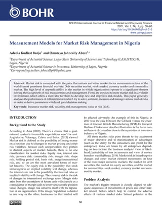 BOHR International Journal of Financial Market and Corporate Finance
2021, Vol. 1, No. 1, pp. 50–60
https://doi.org/10.54646/bijfmcf.010
www.bohrpub.com
Measurement Models for Market Risk Management in Nigeria
Adeola Kudirat Banjo1 and Omotayo Johncally Abere2,∗
1Department of Actuarial Science, Lagos State University of Science and Technology (LASUSTECH),
Lagos, Nigeria
2Department of Actuarial Science & Insurance, University of Lagos, Nigeria
∗Corresponding author: johncally68@yahoo.com
Abstract. Market risk is connected with the price fluctuations and other market factor movements on four of the
world’s most prominent financial markets: Debt securities market, stock market, currency market and commodity
market. The high level of unpredictability in the market in which organizations operate is a significant element
driving the fast growth of risk measurement and management. Firms are exposed to more market risk in a volatile
environment, which offers a motivator for them to develop new and improved risk models. This paper generally
analyses the performance of different models which try to solve, estimate, measure and manage various market risks
in order to derive parameters which aid good decision making.
Keywords: Insurance market risk, volatility, risk management, value at risk (VaR).
INTRODUCTION
Background to the Study
According to Ama (2009), There’s a chance that a goal-
oriented system’s favourable expectations won’t be met.
Anghelache, Voineagu, Culetu and Baltac (2013) viewed
Market risk is defined as the possibility of losing money
on a position due to changes in market pricing and other
risk variables. Because each categorization may pertain
to distinct aspects of market hazards, there is no one
classification for market risks. Equity risk, interest rate
risk, currency risk, commodity risk, margin risk, shape
risk, holding period risk, basis risk, image/reputational
risk, and so on are the most prevalent forms of mar-
ket hazards. The equity risk is the possibility that stock
indices/prices or implied volatility will change, whereas
the interest rate risk is the possibility that interest rates or
implied volatility will change. The currency risk is the risk
of changes in international exchange rates. Margin risks
arise from the uncertainty of future cash withdrawals as a
consequence of margin calls to cover unfavorable position
value changes. Image risk concerns itself with the reputa-
tion of an organization. If the image/reputation is dented
in one way or the other, businesses in that market will
be affected adversely. An example of this in Nigeria in
2017 was the case between the GTBank versus the chair-
man of Innoson Vehicle Manufacturing (IVM), Dr Innocent
Ifediaso Chukwuma. Another illustration is the harm non-
settlement of claims has done to the reputation of insurance
industry in Nigeria.
All these market risks pose threats to the attainment
of major objective and to maximization of advantages
(such as the utility for the consumers and profit for the
enterprise). Risks are taken by all enterprises depend-
ing on two factors: the business analysts’ view of likeli-
hood/probability of loss occurrences and view of money
based on wealth (Banjo, 2019). Market risk is linked to price
changes and other market element movements on four
of the most major economic markets: the market for debt
securities, the market for equity securities, and the market
for commodities. stock market, currency market and com-
modity market.
Problem Analysis
The market’s biggest treasure is closely aligned to ade-
quate awareness of movements of prices and other mar-
ket related factors which help to combat the adverse
effects of various market risks. Salient potential in the
50
 
