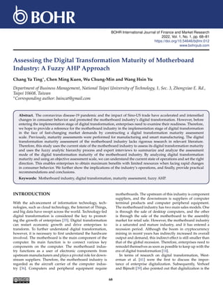BOHR International Journal of Finance and Market Research
2022, Vol. 1, No. 1, pp. 68–81
https://doi.org/10.54646/bijfmr.012
www.bohrpub.com
Assessing the Digital Transformation Maturity of Motherboard
Industry: A Fuzzy AHP Approach
Chang Ya Ting∗, Chen Ming Kuen, Wu Chung-Min and Wang Hsin Yu
Department of Business Management, National Taipei University of Technology, 1, Sec. 3, Zhongxiao E. Rd.,
Taipei 10608, Taiwan
∗Corresponding author: baincat@gmail.com
Abstract. The coronavirus disease-19 pandemic and the impact of Sino-US trade have accelerated and intensified
changes in consumer behavior and promoted the motherboard industry’s digital transformation. However, before
entering the implementation stage of digital transformation, enterprises need to examine their readiness. Therefore,
we hope to provide a reference for the motherboard industry in the implementation stage of digital transformation
in the face of fast-changing market demands by constructing a digital transformation maturity assessment
scale. Previously, maturity assessments were performed for manufacturing and smart manufacturing. The digital
transformation maturity assessment of the motherboard industry lacks rigorous research in relevant literature.
Therefore, this study uses the current state of the motherboard industry to assess its digital transformation maturity
and uses the fuzzy analytic hierarchy process and expert interviews to summarize and analyze the assessment
mode of the digital transformation maturity of the motherboard industry. By analyzing digital transformation
maturity and using an objective assessment scale, we can understand the current state of operations and set the right
direction. This enables enterprises to obtain maximum benefits with limited resources when facing rapid changes
in consumer behavior. We further show the implications of the industry’s operations, and finally, provide practical
recommendations and conclusions.
Keywords: Motherboard industry, digital transformation, maturity assessment, fuzzy AHP.
INTRODUCTION
With the advancement of information technology, tech-
nologies, such as cloud technology, the Internet of Things,
and big data have swept across the world. Technology-led
digital transformation is considered the key to promot-
ing the growth of enterprises [35]. Digital transformation
can restart economic growth and drive enterprises to
transform. To further understand digital transformation,
however, it is necessary to first understand the hardware
involved. The motherboard is the main component of the
computer. Its main function is to connect various key
components on the computer. The motherboard indus-
try functions as a user of electronic components from
upstream manufacturers and plays a pivotal role for down-
stream suppliers. Therefore, the motherboard industry is
regarded as the aircraft carrier of the computer indus-
try [36]. Computers and peripheral equipment require
motherboards. The upstream of this industry is component
suppliers, and the downstream is suppliers of computer
terminal products and computer peripheral equipment.
The motherboard industry has two main sales models. One
is through the sale of desktop computers, and the other
is through the sale of the motherboard to the assembly
market for retail sale. However, the motherboard industry
is a saturated and mature industry, and it has entered a
recession period. Although the boom in cryptocurrency
mining in recent years has indirectly increased its overall
output and demand, this indirect effect is still smaller than
that of the global recession. Therefore, enterprises need to
remodel themselves as soon as possible to keep up with the
era of digital transformation [14].
In terms of research on digital transformation, West-
erman et al. [41] were the first to discuss the impor-
tance of enterprise digitalization. Subsequently, Verhoef
and Bijmolt [39] also pointed out that digitalization is the
68
 