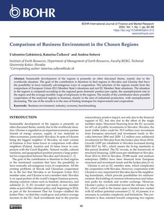 BOHR International Journal of Finance and Market Research
2022, Vol. 1, No. 1, pp. 82–86
https://doi.org/10.54646/bijfmr.013
www.bohrpub.com
Comparison of Business Environment in the Chosen Regions
L’ubomíra Gabániová, Katarína Čulková∗ and Andrea Seňová
Institute of Earth Resources, Department of Management of Earth Resources, Faculty BERG, Technical
University Košice, Slovakia
∗Corresponding author: katarina.culkova@tuke.sk
Abstract. Sustainable development of the regions is presently an often discussed theme, mainly due to the
worldwide situation. The goal of the contribution is therefore to find regions in Slovakia and Ukraine that have
the possibility to have mutually advantageous ways of cooperation. The selection of the regions results from the
comparison of European Union (EU) Member State’s situations and not EU Member State situations. The situation
in the regions is compared according to the regional gross domestic product per capita, the unemployment rate in
the region and the average monthly wage of employees in the regions. The results of the contribution show possible
cooperation of the analyzed regions in business, mainly in the area of industrial production, with unemployment
decreasing. The use of the results is in the area of finding strategies for improvement and cooperation.
Keywords: Business environment, industry, economy, benchmarking.
INTRODUCTION
Sustainable development of the regions is presently an
often discussed theme, mainly due to the worldwide situa-
tion. Ukraine is regarded as an important economic partner
(transit of energy sources, supply of raw materials to
other economies, particularly Slovakia). In spite of Ukraine
being the biggest neighbor of Slovakia; its total volume
of business is four times lower in comparison with other
neighbors (Poland, Austria) and 10 times lower in com-
parison with the Czech Republic. Natural wealth, cultural
similarity, and geographical position present a large poten-
tial for cooperation between Slovakia and Ukraine [1, 2].
The goal of the contribution is therefore to find regions
in the mentioned countries that have the possibility to
have mutually advantageous ways of cooperation. All the
existing problems of Slovak and Ukrainian cooperation
lie in the fact that Slovakia is an European Union (EU)
member state, and Ukraine is not a member state. Slovakia
is an equal partner of the world’s largest business powers,
sharing common values such as freedom, democracy, and
solidarity [2, 3]. EU invested vast funds in new member
states as part of the cohesion policy and, beginning in 2014,
as part of the Investment Plan for Europe—dubbed the
Junker Plan—so that they could grow and achieve average
incomes in the EU. Such investments had in the practice
extraordinary positive impact, not only due to the financial
support of EU, but also due to the effort of the single
member states. Structural financing from the EU accounts
for 60% of all public investments in Slovakia. Slovakia, the
most visible index could be: 29.5 million euro investment
from European structural and investment funds in Slo-
vakia between 2004 and 2020. 1.2 million euro additional
investments for Slovakia from the Junker plan (from 2014).
Growth: GDP per inhabitant in Slovakia increased during
2003–2017 by 94%, which means the living standards in
this period doubled. The EU invests, in the framework of
structural financing, 2,830 euros per inhabitant in Slovakia.
From 2014 to 2016 in Slovakia, 25,988 small- and medium
enterprises (SMEs) have been financed from European
structural and investment funds and the Junker plan [4–6].
Ukraine is not an EU member state, which complicates
the cooperation with Slovakia. However, cooperation with
Ukraine is very important for Slovakia due to the neighbor-
ing boundaries, which provide possibilities for relations’
creation: the building of common infrastructure and indus-
trial parks for markets and worker exchange. However,
Ukraine’s policy is orientated toward the entrance to the
EU, which could in the future open a limited new market
with 42 million potential consumers [7, 8]. At present, it is
necessary to consider complexity and limitations. The con-
tribution is thus oriented toward comparing two regions
82
 