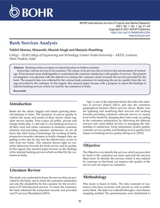 BOHR International Journal of Finance and Market Research
2021, Vol. 1, No. 1, pp. 21–23
Copyright © 2021 BOHR Publishers
https://doi.org/10.54646/bijfmr.004
www.bohrpub.com
Bank Services Analysis
Nikhil Sharma, Himanshi, Manish Singh and Manjula Shanbhog
College – IILM College of Engineering and Technology, Greater Noida University – AKTU, Lucknow,
Uttar Pradesh, India
Abstract. Banking system occupies an important place in Indian economy.
It provides various services to its customer. The nature of its services has evolved as the advancement of technol-
ogy. It has become most challengeable to understand the customer satisfaction with quality of services. The present
investigation was planned with the objective to analyse the customer choice towards the services provided by the
bank. The research data was collected by the various bank customers for analysing the service quality from the rat-
ings provided by the customer. In this regard, this research paper focuses with a purpose to report the findings of
selected banking services which are used by the customers in India.
Keywords:
Introduction
Banks are the oldest, biggest and fastest growing finan-
cial industry in India. The dynamics of service quality to
confirm the issues and trends of these factors which reg-
ulate service quality. Now-a-days all public, private and
foreign banks play a vital role in core banking services to
all their rural and urban customers to maintain customer
retention and providing customer satisfaction. As we all
know that after rising of technology the working of banks
prospective towards customers is totally changed, they are
getting evolve day by day but the effectiveness occurs in
only from few banks. This research throws light on cus-
tomer behaviour towards the bank service and its quality.
In this regard, this research paper focuses on the findings
of the selected banking services which are liked by the cus-
tomers in India.
Literature Review
The study was conducted to know the services that are pro-
vided by the bank, and to check the customers satisfaction
and also the adoptability by the customer for the involve-
ment of IT Infrastructure services. To retain the customers
the bank enhanced the transaction security and provided
vast IT services Dhandabani (2010).
‘Age’ is one of the important factor that effect the selec-
tion of services Thakur (2011), and also the customers
geographical location effects services choice. Banks now
are updating and modifying their services and working
towards providing customers relevant service at various
level of the trends by changing their infra-work according
to the customers satisfactions, by delivering the different
services and value-added services to managing the rela-
tionship of satisfaction. From information system quality,
customer service quality, and banking service quality have
impact on banking service quality kheng et al. (2010).
Objective
The Objective is to identify the services which are provided
by bank to the customers are most used and the services
liked most. To identify the services which is less utilized
by customer so that bank can improve the quality of the
service and can impact on customers.
Methodology
This study is based in India. The data consisted of cus-
tomers who have accounts with private as well as public
sector Bank. The data was collected through a convenience
sampling method. The questionnaires were distributed to
21
 