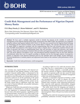 ISSN (online) 2583-4541
BOHR International Journal of Finance and Market Research
2022, Vol. 1, No. 1, pp. 92–95
https://doi.org/10.54646/bijfmr.015
www.bohrpub.com
Credit Risk Management and the Performance of Nigerian Deposit
Money Banks
P. O. Okey-Nwala, J. I. Kenn-Ndubuisi∗, and P. I. Wachukwu
Rivers State University, Port Harcourt, Rivers State, Nigeria
∗Corresponding author: kenndubuisijuliet@gmail.com
Abstract. We have used a multiple regression model to identify the impacts of the variables of credit risk
management on the Nigerian deposit money banks’ performance from 2000 to 2020. The estimation was completed
using the ordinary least squares method with E-Views 12. The data was sourced from the Nigerian Stock Exchange
for information and the Statistical Bulletin of the Central Bank of Nigeria. The outcome determined that return
on equity (ROE) is negatively correlated with the nonperforming loan/loan and advances ratio. Last but not
least, the ROE measurements of the deposit money banks in Nigeria show a substantial correlation between the
ratios of advances and loans to nonperforming loans, loan loss provision to loans and advances, and capital
adequacy. These ratios are positively correlated with each other and negatively correlated with the capital adequacy
ratio. We advise effective surveillance of pre- and post-deposit financial institution loans for the early detection
of problematic debts that won’t be repaid according to schedule and for the thorough analysis of prospective
projects as indicated in the financial statement given by the intended client (cash budget, income statement).
Accurate identification of realistic projects and repayment terms based on the customer’s past performance will be
achieved.
Keywords: Credit risk, bank performance, credit management.
INTRODUCTION
Any economy may expand thanks to the financial ser-
vices provided by the banking industry of that nation.
A nation’s financial stability index is determined by the
banking sector’s long-term efficiency and effectiveness to
the extent to which the public can evaluate bank credit for
productive endeavors to aid the quickening of the speed
of a country’s economic expansion and also ensure its
long-term viability [6]. Lending activities carried out by
the banks expose them to significant credit risk, which
can result in financial difficulty and possibly bankruptcy
(nonperforming loans).
Simply put, credit risk is the potential to lose an existing
debt entirely or substantially as a result of credit events.
It is also significant in commercial banks’ profitability
because loans with interest generate a significant portion
of commercial banks’ income [5]. Given that credit is one
of the primary sources of income for commercial banks,
controlling credit-related risk is critical for profitability [7].
According to Ejoh et al. [3], credit risk increases when-
ever there may be a contravention to the principles of
credit. Since lending comprises a reasonable portion of
the resource exposure of Nigeria’s deposit-taking banks,
the capacity to generate profit and stay sound for banks
becomes a function of effective and efficient management
of their risk and lending portfolio.
Therefore, an important component of lending is credit
risk management, and as such, its absence can turn a
good loan into a bad one. For banks to be successful and
maintain their soundness while enhancing performance,
their corporate credit appraisal, disbursement, adequate
monitoring, and repayment practices must be assured [1].
This study draws from the foregoing and intends to
carry out an empirical analysis of the correlation between
the efficiency of Nigeria’s deposit money banks and credit
risk management. Some of the previous studies include the
following:
Examining the credit risk management practices and the
profitability satisfaction inventory through banks’ credit
92
 