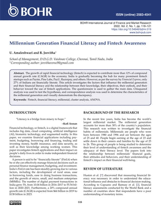 ISSN (online) 2583-4541
BOHR International Journal of Finance and Market Research
2022, Vol. , No. 1, pp. 118–121
https://doi.org/10.54646/bijfmr.019
www.bohrpub.com
Millennium Generation Financial Literacy and Fintech Awareness
U. Amaleshwari and R. Jeevitha∗
School of Management, D.D.G.D. Vaishnav College, Chennai, Tamil Nadu, India
∗Corresponding author: jeevithavenu9@gmail.com
Abstract. The growth of rapid financial technology (fintech) is expected to contribute more than 12% of compound
annual growth rate (CAGR) to the economy. India is gradually becoming the hub for many prominent fintech
startups such as Paytm, Pine Labs, PayU, Razorpay, and others. However, as per the survey by Financial Express, only
27% of Indians are financially literate. This article investigates the factors that influence the millennial generation
and their financial literacy and the relationship between their knowledge, their objectives, their outlook, and their
behavior toward the use of fintech applications. The questionnaire is used to gather the main data. Chisquared
analysis was used to test the hypotheses, and correspondence analysis was used to determine the characteristics of
the millennial generation and visually demonstrate the discrepancy.
Keywords: Fintech, financial literacy, millennial, cluster analysis, ANOVA.
INTRODUCTION
“Literacy is a bridge from misery to hope.”
–Kofi Annan
Financial technology, or fintech, is a digital framework that
includes big data, cloud computing, artificial intelligence
(AI), biometric technology, and augmented reality. In this
paper, we examine financial applications including pay-
ment, budgeting, borrowing and financing, trading and
investing money, health insurance, and data security, as
well as their knowledge among working women. This
paper investigates fintech applications and their impact on
people’s daily lives in order to make independent financial
decisions.
A person is said to be “financially literate” (FinLit) when
he or she can effectively manage financial decisions such as
personal finance management, budgeting, and investment.
India’s FinLit rate has been steadily growing due to various
factors, including the development of rural areas, ease
in borrowing funds, ease in doing business transactions,
and the growth of micro, small, and medium enterprises
(MSMEs). The number of digital payment transactions in
India grew 5X, from 10.04 billion in 2016–2017 to 55.54 bil-
lion in 2020–2021. Furthermore, a 20% compound annual
growth rate (CAGR) is expected from $66 billion in 2019 to
$138 billion in 2023.
BACKGROUND OF THE RESEARCH
In the recent few years, India has become the world’s
largest millennial market. The millennial generation
accounts for more than 30% of the country’s population.
This research was written to investigate the financial
habits of millennials. Millennials are people who were
born between 1980 and 1996 and are between the ages
of 25 and 40. People begin earning at the age of 23 and
settle down in their careers and families by the age of 25
to 26. This group of people is being studied to determine
their level of understanding of fintech awareness and the
adequacy of their literacy level. The papers look into
the relationship between millennials’ financial goals,
their attitudes and behaviors, and their understanding of
fintech’s impact on their financial well-being.
REVIEW OF LITERATURE
Huston et al. [7] discovered that measuring financial lit-
eracy was necessary in order to understand the educa-
tional influence and obstacles to financial decision-making.
According to Capuano and Ramsay et al. [2], financial
literacy assessments conducted by the World Bank and a
number of countries show that respondents have a poor
understanding of monetary terms.
118
2
 