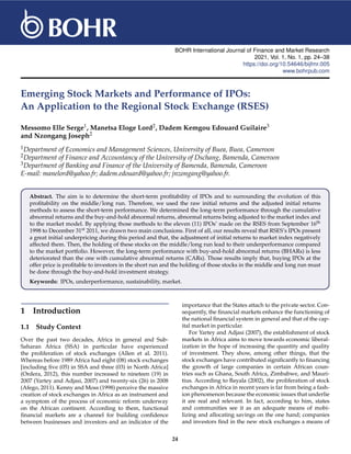 BOHR International Journal of Finance and Market Research
2021, Vol. 1, No. 1, pp. 24–38
https://doi.org/10.54646/bijfmr.005
www.bohrpub.com
Emerging Stock Markets and Performance of IPOs:
An Application to the Regional Stock Exchange (RSES)
Messomo Elle Serge1, Manetsa Eloge Lord2, Dadem Kemgou Edouard Guilaire3
and Nzongang Joseph2
1Department of Economics and Management Sciences, University of Buea, Buea, Cameroon
2Department of Finance and Accountancy of the University of Dschang, Bamenda, Cameroon
3Department of Banking and Finance of the University of Bamenda, Bamenda, Cameroon
E-mail: manelord@yahoo.fr; dadem.edouard@yahoo.fr; jnzongang@yahoo.fr.
Abstract. The aim is to determine the short-term profitability of IPOs and to surrounding the evolution of this
profitability on the middle/long run. Therefore, we used the raw initial returns and the adjusted initial returns
methods to assess the short-term performance. We determined the long-term performance through the cumulative
abnormal returns and the buy-and-hold abnormal returns, abnormal returns being adjusted to the market index and
to the market model. By applying those methods to the eleven (11) IPOs’ made on the RSES from September 16th
1998 to December 31st 2011, we drawn two main conclusions. First of all, our results reveal that RSES’s IPOs present
a great initial underpricing during this period and that, the adjustment of initial returns to market index negatively
affected them. Then, the holding of these stocks on the middle/long run lead to their underperformance compared
to the market portfolio. However, the long-term performance with buy-and-hold abnormal returns (BHARs) is less
deteriorated than the one with cumulative abnormal returns (CARs). Those results imply that, buying IPOs at the
offer price is profitable to investors in the short run and the holding of those stocks in the middle and long run must
be done through the buy-and-hold investment strategy.
Keywords: IPOs, underperformance, sustainability, market.
1 Introduction
1.1 Study Context
Over the past two decades, Africa in general and Sub-
Saharan Africa (SSA) in particular have experienced
the proliferation of stock exchanges (Allen et al. 2011).
Whereas before 1989 Africa had eight (08) stock exchanges
[including five (05) in SSA and three (03) in North Africa]
(Ordera, 2012), this number increased to nineteen (19) in
2007 (Yartey and Adjasi, 2007) and twenty-six (26) in 2008
(Afego, 2011). Kenny and Moss (1998) perceive the massive
creation of stock exchanges in Africa as an instrument and
a symptom of the process of economic reform underway
on the African continent. According to them, functional
financial markets are a channel for building confidence
between businesses and investors and an indicator of the
importance that the States attach to the private sector. Con-
sequently, the financial markets enhance the functioning of
the national financial system in general and that of the cap-
ital market in particular.
For Yartey and Adjasi (2007), the establishment of stock
markets in Africa aims to move towards economic liberal-
ization in the hope of increasing the quantity and quality
of investment. They show, among other things, that the
stock exchanges have contributed significantly to financing
the growth of large companies in certain African coun-
tries such as Ghana, South Africa, Zimbabwe, and Mauri-
tius. According to Bayala (2002), the proliferation of stock
exchanges in Africa in recent years is far from being a fash-
ion phenomenon because the economic issues that underlie
it are real and relevant. In fact, according to him, states
and communities see it as an adequate means of mobi-
lizing and allocating savings on the one hand; companies
and investors find in the new stock exchanges a means of
24
 