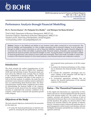BOHR International Journal of Finance and Market Research
2021, Vol. 1, No. 1, pp. 39–43
https://doi.org/10.54646/bijfmr.006
www.bohrpub.com
Performance Analysis through Financial Modelling
Dr. G. Naveen Kumar1, Dr. Podapala Siva Reddy2,∗ and Mulupur Sai Rama Krishna3
1Prof & HoD, Department of Business Management, MRCET (A)
2Associate Professor, Department of Business Management, MRCET (A)
3Student of F&I, University of Hertfordshire, United Kingdom
∗Corresponding author: siva.podapala@gmail.com
Abstract. Finance is the lifeblood and lifeline of any business entity either commercial or non-commercial. The
Survival, Stability and Sustainability of a firm is highly associated with its financial wellness. It can be observed
through its ability to pay(re) short-term as well as long term liabilities, meeting the regular financial obligations,
to increase the value of firm and ability to generate profit. Financial analysis, evaluation, and assessment help in
determines the financial position and financial strength of a firm. Among the plenty of methods and tolls available
for financial performance, ratio analysis is more useful and meaningful. These ratios make it possible to analyze the
evolution of the financial situation of a firm (trend analysis), cross-sectional analysis and comparative analysis.
Introduction
The study presents the market competitiveness of four
retail giants of the UK such as TESCO PLC, Sainsbury,
ALDI, and Lidl with help of ratios. The present study ana-
lyzes about the different study concepts that are related
to the establishment of financial stability. The financial
position can be evaluated with help of ratio analysis, as
well as Du-Point analysis. In addition, the study has also
mentioned various financial condition analysis methods to
have an understanding about financial ratios. The finan-
cial performance analysis holds a significant role in terms
of understanding the financial health of the company.
The financial records derived from the analysis helps the
investors to understand the economic conditions of the
company, which leads to financial and reputation growth
of the company.
Objectives of the Study
The main research objectives constructed by the researcher
for this study are:
• To study the financial performance of selected com-
panies by assessing the past performances, revenue,
and projected future performance of all the compa-
nies;
• To analyse the financial performance of the compa-
nies to determine the financial health of these com-
panies;
• To evaluate the competitive advantages and eco-
nomic viability of the companies with the help of
ratio analysis framework; and
• To recommend appropriate strategies that can
improve the financial performance of the selected
company in this research.
Ratios – The Theoretical Framework
In this digital and information era, organization of infor-
mation relevant to a decision field has become the primary
task of the decision maker [12]. The world is now more
complex, uncertain and dynamic, not because of lack of
information but because there is too much information. In
real life situations, the quality of a decision taken is often
found to be inversely related to the quantity of informa-
tion [4]. A business system continuously generates data. A
good management control system must produce relevant,
intelligible information and identify key variables for man-
agement control [9].
39
 
