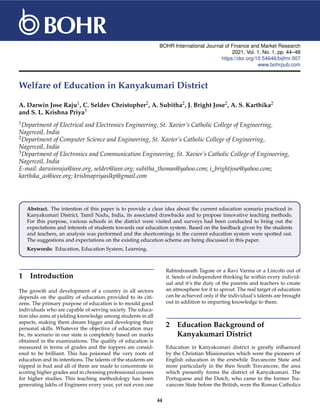 BOHR International Journal of Finance and Market Research
2021, Vol. 1, No. 1, pp. 44–48
https://doi.org/10.54646/bijfmr.007
www.bohrpub.com
Welfare of Education in Kanyakumari District
A. Darwin Jose Raju1, C. Seldev Christopher2, A. Subitha2, J. Bright Jose2, A. S. Karthika2
and S. L. Krishna Priya3
1Department of Electrical and Electronics Engineering, St. Xavier’s Catholic College of Engineering,
Nagercoil, India
2Department of Computer Science and Engineering, St. Xavier’s Catholic College of Engineering,
Nagercoil, India
3Department of Electronics and Communication Engineering, St. Xavier’s Catholic College of Engineering,
Nagercoil, India
E-mail: darwinraju@ieee.org, seldev@ieee.org; subitha_thomas@yahoo.com; i_brightjose@yahoo.com;
karthika_as@ieee.org; krishnapriyaslkp@gmail.com
Abstract. The intention of this paper is to provide a clear idea about the current education scenario practiced in
Kanyakumari District, Tamil Nadu, India, its associated drawbacks and to propose innovative teaching methods.
For this purpose, various schools in the district were visited and surveys had been conducted to bring out the
expectations and interests of students towards our education system. Based on the feedback given by the students
and teachers, an analysis was performed and the shortcomings in the current education system were spotted out.
The suggestions and expectations on the existing education scheme are being discussed in this paper.
Keywords: Education, Education System, Learning.
1 Introduction
The growth and development of a country in all sectors
depends on the quality of education provided to its citi-
zens. The primary purpose of education is to mould good
individuals who are capable of serving society. The educa-
tion also aims at yielding knowledge among students in all
aspects, making them dream bigger and developing their
personal skills. Whatever the objective of education may
be, its scenario in our state is completely based on marks
obtained in the examinations. The quality of education is
measured in terms of grades and the toppers are consid-
ered to be brilliant. This has poisoned the very roots of
education and its intentions. The talents of the students are
nipped in bud and all of them are made to concentrate in
scoring higher grades and in choosing professional courses
for higher studies. This teaching methodology has been
generating lakhs of Engineers every year, yet not even one
Rabindranath Tagore or a Ravi Varma or a Lincoln out of
it. Seeds of independent thinking lie within every individ-
ual and it’s the duty of the parents and teachers to create
an atmosphere for it to sprout. The real target of education
can be achieved only if the individual’s talents are brought
out in addition to imparting knowledge to them.
2 Education Background of
Kanyakumari District
Education in Kanyakumari district is greatly influenced
by the Christian Missionaries which were the pioneers of
English education in the erstwhile Travancore State and
more particularly in the then South Travancore, the area
which presently forms the district of Kanyakumari. The
Portuguese and the Dutch, who came to the former Tra-
vancore State before the British, were the Roman Catholics
44
 
