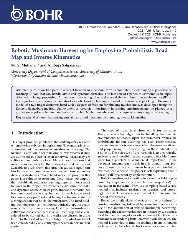 BOHR International Journal of Future Robotics and Artificial Intelligence
2021, Vol. 1, No. 1, pp. 1–10
Copyright © 2021 BOHR Publishers
https://doi.org/10.54646/bijfrai.001
www.bohrpub.com
Robotic Mushroom Harvesting by Employing Probabilistic Road
Map and Inverse Kinematics
M. G. Mohanan∗ and Ambuja Salgaonkar
University Department of Computer Science, University of Mumbai, India
*Corresponding author: mohanan@udcs.mu.ac.in
Abstract. A collision free path to a target location in a random farm is computed by employing a probabilistic
roadmap (PRM) that can handle static and dynamic obstacles. The location of ripened mushrooms is an input
obtained by image processing. A mushroom harvesting robot is discussed that employs inverse kinematics (IK) at
the target location to compute the state of a robotic hand for holding a ripened mushroom and plucking it. Kinematic
model of a two-finger dexterous hand with 3 degrees of freedom for plucking mushrooms was developed using the
Denavit-Hartenberg method. Unlike previous research in mushroom harvesting, mushrooms are not planted in a
grid or some pattern, but are randomly distributed. No human intervention is required at any stage of harvesting.
Keywords: Mushroom harvesting, probabilistic road map, motion planning, inverse kinematics.
1 Introduction
This paper provides pointers to the contemporary research
on employing robotics in agriculture. The emphasis is on
automation of the process of mushroom plucking. The
method is applicable for plucking of mushrooms if they
are cultivated in a bed or even otherwise where they are
cultivated randomly in a farm. Many times it happens that
mushrooms are ready but there is hardly any skilled labour
available to pluck them; this situation causes a significant
loss to the mushroom farmers as they get perished imme-
diately. A dexterous robotic hand model proposed in this
paper is a solution to overcome these losses. We employ
the probabilistic roadmap planning algorithm for a robot
to reach to the ripped mushrooms by avoiding the static
and dynamic obstacles in its path. Inverse kinematics has
been employed for letting the hand to reach to the exact
location of a ripped bud and letting the fingers to decide
a configuration that holds the mushroom. The hand hold-
ing the mushroom is then moved vertically up, the action
results into mushroom-plucking. First of all the mushroom
cultivation considered here is as an inter-crop and is con-
sidered to be carried out in the discrete clusters in a big
farm. To the best of our knowledge this situation hasn’t
been considered by any contemporary researchers in their
study.
The need of dynamic environment is for the same.
There is no one best algorithm for handling the dynamic
environment. So, based upon the parameter values the
probabilistic motion planning has been recommended.
Inverse kinematics is not a new idea. However we didn’t
find people using it for harvesting. So the combination is
a novelty. The objective of this research is to theoretically
analyse several possibilities and suggest a feasible frame-
work for a problem of commercial importance. Unlike
the other contemporary work in this domain, our pro-
posal doesn’t call for any human intervention; Analytical
treatment explained in this paper is self-explaining that it
doesn’t call for a proof by implementation.
Robotic mushroom harvesting in a random field is pro-
posed by employing a probability road map (PRM) for
navigation in the farm. (PRM is a sampling based 2-step
method that includes roadmap construction and query-
ing). Inverse kinematics is employed for plucking the
ripened mushrooms.
Below we briefly sketch the steps of the procedure for
farming mushrooms, followed by a concise literature sur-
vey of the automation of robotic mushroom harvesting.
Extending the earlier work stated in the survey, we discuss
PRM for the planning of a robotic motion within the mush-
room maze or random plantation, with static obstacles. The
method is extended to find the roadmap in environments
with dynamic obstacles. It checks whether or not a robot
1
 