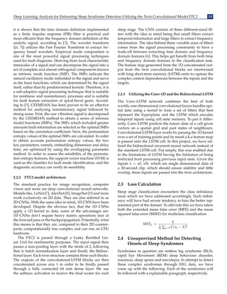 Deep Learning Analysis for Estimating Sleep Syndrome Detection Utilizing the Twin Convolutional Model FTC2 13
it is shown that the time domain definition implemented
as a finite impulse response (FIR) filter is practical and
more efficient than the frequency domain definition of the
analytic signal, according to [3]. The wavelet transform
([4, 5]) utilizes the Fast Fourier Transform to extract fre-
quency based wavelets. Empirical mode composition is
one of the most powerful signal processing techniques
used for fault diagnosis. Deriving from local characteristic
timescales of a signal and can decompose the signal into a
set of complete and almost orthogonal components known
as intrinsic mode function (IMF). The IMFs indicate the
natural oscillatory mode imbedded in the signal and serve
as the basis functions, which are determined by the signal
itself, rather than by predetermined kernels. Therefore, it is
a self-adaptive signal processing technique that is suitable
for nonlinear and nonstationary processes and is suitable
for fault feature extraction of spiral-bevel gears. Accord-
ing to [5], CEEMDAN has been proven to be an effective
method for analyzing nonstationary signal followed by
strong noise. First, the raw vibration signal is decomposed
by the CEEMDAN method to obtain a series of intrinsic
modal functions (IMFs). The IMFs which included greater
amounts fault information are selected as the optimal IMFs
based on the correlation coefficient. Next, the permutation
entropy values of the optimal IMFs are calculated. In order
to obtain accurate permutation entropy values, the two
key parameters, namely, embedding dimension and delay
time, are optimized by using the overlapping parameter
method. In order to assess the sensibility of the permuta-
tion entropy features, the support vector machine (SVM) is
used as the classifier for fault mode identification, and the
diagnostic accuracy can verify its sensibility.
2.2.2 FTC2 model architecture
The standard practice for image recognition, computer
vision and more are deep convolutional neural networks.
Models like, LeNet [7], AlexNet [8], ImageNet [9] and more
work exclusively on 2D data. They are also referred to as
2D CNNs. With the same idea in mind, 1D CNN have been
developed. Despite the obvious fact, that the 1D CNNs
apply a 1D kernel to data, some of the advantages are:
1D CNNs don’t require heavy matrix operations (nor at
the forward pass or the backpropagation). Potentially, what
this means is that they are, compared to their 2D counter-
parts, computationally less complex and can run on CPU
hardware.
The FTC2 is passed through a Leaky Rectified Lin-
ear Unit for nonlinearity purposes. The input signal then
passes a max-pooling layer with the stride of 2, following
that is batch normalization layer and finally the Bidirec-
tional layer. Each twin structure contains three such blocks.
The outputs of the convolutional-LSTM blocks are then
concatenated across axis 1 in order to be finally passed
through a fully connected 64 unit dense layer. We use
the softmax activation to receive the final scores for each
sleep stage. The CNN consists of three different-sized fil-
ters with the idea in mind being that small filters extract
temporal information and large filters to extract frequency
information. The idea behind these variable sizes of filters
comes from the signal processing community to have a
trade-off between extracting time domain and frequency
domain features [6]. This helps get benefit from both time
and frequency domain features in the classification task.
The feature map generated from the 1D concatenated out-
put from the twin convolutional blocks are intertwined
with long short-term memory (LSTM) units to capture the
complex context dependencies between the inputs and the
targets.
2.2.3 Utilizing the Conv-1D and the Bidirectional LSTM
The Conv-LSTM network combines the best of both
worlds, one-dimensional convolutional layers handles spa-
tial data using a kernel to train a set of filters that best
represent the hyperplane and the LSTM which encodes
temporal inputs using cell state memory. To put it differ-
ently, Conv-LSTM predicts the future state of a cell given
vectors on a spatial grid and past states of neighbours.
Convolutional-LSTM layer works by passing the 1D kernel
over a set of training points and its result a.k.a feature map
is passed onto the LSTM cell. In this project, we have uti-
lized the bidirectional recurrent neural network instead of
the standard LSTM cell. Put simply, this was enabled due
to the limitations of LSTM having the limitation of being
restricted from processing previous input state. Given the
inputs x = x0, xN, which are single dimensional data of
a 30-second clip, which should assure stability and little
overlap, these inputs are passed into the twin architecture.
2.3 Loss Calculation
Sleep stage classification encounters the class imbalance
issue which we have addressed accordingly. Such imbal-
ancy will have had severe tendency to bias the better rep-
resented part of the dataset. To alleviate this we have taken
both the extended mean false error (MFE) and the mean
squared false error (MSFE) for multiclass classification.
MFEL =
q
1
N ∑i=1 C(xi − x̂)2
2.4 Unsupervised Method for Detecting
Onsets of Sleep Syndromes
Syndromes in question are restless leg syndrome (RLS),
rapid Eye Movement (REM) sleep behaviour disorder,
insomnia, sleep apnea and narcolepsy. In attempt to detect
these complex syndromes through EEG data, we have
come up with the following: Each of the syndromes will
be followed with a explainable paragraph, respectively.
 