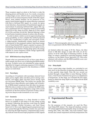 Deep Learning Analysis for Estimating Sleep Syndrome Detection Utilizing the Twin Convolutional Model FTC2 15
These receptors signal an alarm to the brain to wake the
sleeping person and breathe in air. As a result, a transition
in sleep stages occurs, which in turn, causes fluctuation in
activity level of various frequency bands of the EEG signal.
Hence, more distinct features can be preserved in fre-
quency band-limited signals for apnea detection compared
with that in full-band EEG signal. As a result, for apnea
event detection, characteristics of band-limited signals are
used instead of analysing full-band EEG signal. EEG sig-
nal is partitioned into five frequency bands [10] including
delta (0.25–4 Hz), theta (4–8 Hz), alpha (8–12 Hz), sigma
(12–16 Hz) and beta (16–40 Hz). Spectral filtering is done
in fast Fourier transform domain to achieve this division.
In order to attain a relative score for approximating sleep
apnea possibility, we have adopted the method proposed
in [7]. For classification of apnea and non-apnea events,
a subject-specific classification scheme based on feature
is introduced in this proposed method. Inter-band energy
ratio of band-limited EEG signal, expected to possess dif-
ferentiating characteristic for apnea and non-apnea events,
is proposed as the feature. During sleep apnea, the energy
contents in various frequency bands change significantly
with respect to non- apnea events.
2.4.3 REM behaviour sleep disorder
Despite what was presented in [9], we have come about a
rather simple, but clever way of detecting the REM instabil-
ity score. A relative score was calculated by using a greedy
algorithm for longest continuing sequence [10] to obtain a
value that should correspond to the disturbance of REM
sleep in an individual.
2.4.4 Narcolepsy
According to [11] patients with narcolepsy showed lower
alpha power, higher delta and theta power during wake-
fulness, and higher alpha and beta power during rapid
eye movement (REM) sleep. The former two groups also
showed lower sleep efficiency and a higher rate of positiv-
ity of REM-related symptoms than the other two groups.
With this idea in mind, we have combined the REM insta-
bility score and the obtained frequency range with wavelet
transform on the first and last 10 percent of sleep, indicat-
ing worse sleep-to-wake transitions or vice versa.
2.4.5 Insomnia
Insomnia or sleeplessness is a sleep disorder in which
there is an inability to fall asleep or to stay asleep as long
as desired. Following the previous work done by Mohd
Maroof Siddiqui, Geetika Srivastava, and Syed Hasan
Saeed in [11]. Now each clipped signal is preprocessed and
then passed through the Hanning window low pass filter
for removing the high frequency components that eventu-
ally indicate noise because major proportion of EEG signals
Figure 2. Polysomnography plot for a single patient. Pic-
ture was generated with the MNE Python library.
are limited within the range of 25 Hz. Hence, the filter
based in FIR filter design of order 200 with cut off fre-
quency of 25 Hz with shape of Hanning window. At this
stage, we adopt a method for extracting frequency length
windows via the Welch Power Spectrum [12]. This score,
obtained with softmax and the REM instability score com-
bine for the insomnia score.
2.4.6 Sleep depth
Given a great sleep stage classifier, we concluded to not
only move in the direction of detecting abnormalities, but
to also quantify sleep depth. First, the raw records are
pushed through a Savgol filter to noise filtering. Further-
more, a Fast Fourier Transform has given us a distribution
of frequencies. At this stage, we evaluated the FFT distri-
bution to obtain the sleep depth score along with the REM
instability score.
REM Sleep
Syndromes RLS disorder Apnea Narcolepsy Insomnia depth
Total 177983 6674 8899 4449 48945 164738
Percent 7.80 0.29 0.41 3.0 22 74.0
NHCS 7–10 0.5–1 0.5 3–7 10–30 66
Percent
3 Experimental Results
3.1 Data
For the purposes of this research, we used the Phys-
ionet Sleep-EDF dataset. The sleep-edf database contains
197 whole-night PolySomnoGraphic sleep recordings, con-
taining EEG, EOG, chin EMG, and event markers. Some
records also contain respiration and body temperature.The
 
