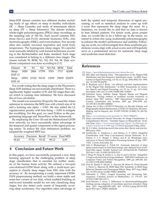 16 Tim Cvetko and Tinkara Robek
Sleep-EDF dataset contains two different studies includ-
ing study of age effects on sleep in healthy individuals
(SC = Sleep Cassette) and study of temazepam effects
on sleep (ST = Sleep Telemetry). The dataset includes
whole-night polysomnograms (PSGs) sleep recordings at
the sampling rate of 100 Hz. Each record contains EEG
(from Fpz-Cz and Pz-Oz electrode locations), EOG, chin
electromyography (EMG), and event markers. Few records
often also contain oro-nasal respiration and rectal body
temperature. The hypnograms (sleep stages; 30-s epochs)
were manually labeled by well-trained technicians accord-
ing to the Rechtschaffen and Kales standard. Each stage
was considered to belong to a different class (stage). The
classes include W, REM, N1, N2, N3, N4, M. Data syn-
drome comparison was done according to [13].
Dataset W N1 N2 N3–N4 REM Total
Sleep- 8285 2804 17799 5703 7717 42308
EDF-13
Sleep- 65951 21522 96132 13039 25835 222479
EDF-18
It is worth noting that the sleep stages in the Physionet’s
Sleep-EDF database are not normally distributed. There is a
significantly higher number of W and N2 stages than oth-
ers which is causing class imbalance. We have discussed
this at Loss calculation.
The model was trained for 20 epochs. We used the Adam
optimizer to minimize the MFE loss with a batch size of 16
and a learning rate alpha = 0.001. We also added the L2
regularization penalty with beta being = 0.001 to mitigate
the overfitting. For this goal, we used Python as the pro-
gramming language and TensorFlow as the framework.
By employing the Conv-1D and the Bidirectional LSTM
twin network, we have successfully taken advantage of
the temporal and spatial component of the signal process-
ing nature. To reduce the class imbalances problem, we
adopted the weighted MFE loss.
Accuracy Precision Recall F1-score Final MFE
90.43 77.76 93.32 89.12 0.09
4 Conclusion and Future Work
In this paper, we have successfully proposed a new deep
learning approach to the challenging problem of sleep
stage classification that is essential for further analy-
sis of the human brain activity. We utilized a two-part
convolutional-LSTM block along with a multi-layer per-
ception to classify sleep stages from EEG data with the
accuracy of . By incorporating a vastly important CEEM-
DAN preprocessing method, we build a more stable and
noise-free variant of our data, which enabled building an
end-to-end trainable model for not only classifying sleep
stages, but also detect early onsets of frequently occur-
ring sleep syndromes. Our algorithm takes advantage of
both the spatial and temporal dimension of signal pro-
cessing, as well as statistical analysis to come up with
a score that represents the sleep stage the most. As a
limitation, we would like to add that no data is known
to bare diluted patients. For future work, given proper
data, we would like to do a follow-up. In the future, we
intend to extent this using multimodal polysomnography
to enhance the model’s performance and usability. Follow-
ing our work, we will investigate how these syndrome pre-
dictions/scores align with actual scores and will hopefully
serve as a professional service for automatic sleep stage
and syndrome onset detection.
References
[1] https://epworthsleepinessscale.com/about-the-ess/
[2] Shie Qian and Dapang Chen, “Decomposition of the Wigner-Ville
distribution and time-frequency distribution series,” in IEEE Trans-
actions on Signal Processing, vol. 42, no. 10, pp. 2836–2842, Oct. 1994,
doi: 10.1109/78.324750.
[3] B. Boashash and P. Black, “An efficient real-time implementation
of the Wigner-Ville distribution,” in IEEE Transactions on Acous-
tics, Speech, and Signal Processing, vol. 35, no. 11, pp. 1611–1618,
November 1987, doi: 10.1109/TASSP.1987.1165070.
[4] Katsuhiro Inoue, Akihiko Takajo, Makoto Maeda and Shigeaki
Matsuoka, “Tuning method of modified wavelet transform in
human sleep EEG analysis,” 2007 International Conference on
Control, Automation and Systems, 2007, pp. 2784–2789, doi:
10.1109/ICCAS.2007.4406842.
[5] Xujing Yao, Ji Han, COVID-19 Detection via Wavelet Entropy and
Biogeography-Based Optimization, COVID-19: Prediction, Decision-
Making, and its Impacts, doi: 10.1007/978-981-15-9682-7-8, (69–76),
(2021).
[6] https://www.hindawi.com/journals/sv/2019/7806015/.
[7] Deep Convolutional Neural Networks for Image Classification: A
Comprehensive Review – Scientific Figure on ResearchGate. Avail-
able from: https://www.researchgate.net/figure/Architecture-of-
LeNet-5-LeCun-et-al-1998-fig2-317496930 [accessed 3 May, 2021].
[8] M. X. Cohen, Analyzing neural time series data: theory and practice.
MIT press, 2014.
[9] Krizhevsky, A., Sutskever, I. and Hinton, G. E. (2012). ImageNet
Classification with Deep Convolutional Neural Networks. In F.
Pereira, C. J. C. Burges, L. Bottou and K. Q. Weinberger (ed.),
Advances in Neural Information Processing Systems 25 (pp. 1097–
1105) . Curran Associates, Inc.
[10] Saha S, Bhattacharjee A, Fattah SA. Automatic detection of sleep
apnea events based on inter-band energy ratio obtained from multi-
band EEG signal. Healthc Technol Lett. 2019;6(3):82–86. Published
2019 Jun 3. doi: 10.1049/htl.2018.5101.
[11] J. Deng, W. Dong, R. Socher, L. Li, Kai Li and Li Fei-Fei, “ImageNet:
A large-scale hierarchical image database,” 2009 IEEE Conference on
Computer Vision and Pattern Recognition, 2009, pp. 248–255, doi:
10.1109/CVPR.2009.5206848.
[12] Ferri R, Rundo F, Silvani A, Zucconi M, Bruni O, Ferini-Strambi
L, Plazzi G, Manconi M. REM Sleep EEG Instability in REM Sleep
Behavior Disorder and Clonazepam Effects. Sleep. 2017 Aug 1;40(8).
doi: 10.1093/sleep/zsx080. PMID: 28482056.
[13] Schensted, C. (1961). Longest Increasing and Decreasing Sub-
sequences. Canadian Journal of Mathematics, 13, 179–191. doi:
10.4153/CJM-1961-015-3.
[14] Sasai-Sakuma T, Inoue Y. Differences in electroencephalographic
findings among categories of narcolepsy-spectrum disorders. Sleep
Med. 2015 Aug;16(8):999–1005. doi: 10.1016/j.sleep.2015.01.022.
Epub 2015 Apr 1. PMID: 26026626.
 