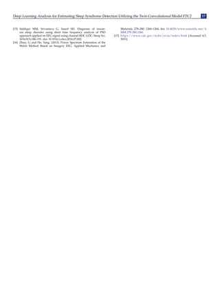 Deep Learning Analysis for Estimating Sleep Syndrome Detection Utilizing the Twin Convolutional Model FTC2 17
[15] Siddiqui MM, Srivastava G, Saeed SH. Diagnosis of insom-
nia sleep disorder using short time frequency analysis of PSD
approach applied on EEG signal using channel ROC-LOC. Sleep Sci.
2016;9(3):186–191. doi: 10.1016/j.slsci.2016.07.002.
[16] Zhao, Li and He, Yang. (2013). Power Spectrum Estimation of the
Welch Method Based on Imagery EEG. Applied Mechanics and
Materials. 278–280. 1260–1264. doi: 10.4028/www.scientific.net/A
MM.278-280.1260.
[17] https://www.cdc.gov/nchs/nvss/index.html [Accessed 4.5.
2021].
 