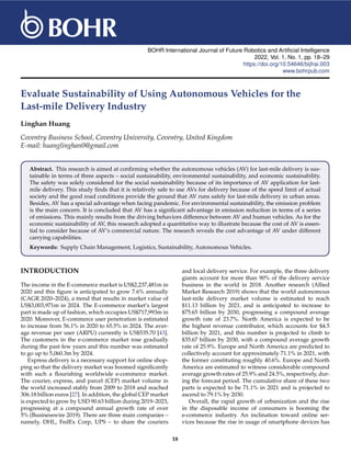 BOHR International Journal of Future Robotics and Artificial Intelligence
2022, Vol. 1, No. 1, pp. 18–29
https://doi.org/10.54646/bijfrai.003
www.bohrpub.com
Evaluate Sustainability of Using Autonomous Vehicles for the
Last-mile Delivery Industry
Linghan Huang
Coventry Business School, Coventry University, Coventry, United Kingdom
E-mail: huanglinghan0@gmail.com
Abstract. This research is aimed at confirming whether the autonomous vehicles (AV) for last-mile delivery is sus-
tainable in terms of three aspects – social sustainability, environmental sustainability, and economic sustainability.
The safety was solely considered for the social sustainability because of its importance of AV application for last-
mile delivery. This study finds that it is relatively safe to use AVs for delivery because of the speed limit of actual
society and the good road conditions provide the ground that AV runs safely for last-mile delivery in urban areas.
Besides, AV has a special advantage when facing pandemic. For environmental sustainability, the emission problem
is the main concern. It is concluded that AV has a significant advantage in emission reduction in terms of a series
of emissions. This mainly results from the driving behaviors difference between AV and human vehicles. As for the
economic sustainability of AV, this research adopted a quantitative way to illustrate because the cost of AV is essen-
tial to consider because of AV’s commercial nature. The research reveals the cost advantage of AV under different
carrying capabilities.
Keywords: Supply Chain Management, Logistics, Sustainability, Autonomous Vehicles.
INTRODUCTION
The income in the E-commerce market is US$2,237,481m in
2020 and this figure is anticipated to grow 7.6% annually
(CAGR 2020–2024), a trend that results in market value of
US$3,003,971m in 2024. The E-commerce market’s largest
part is made up of fashion, which occupies US$717,993m in
2020. Moreover, E-commerce user penetration is estimated
to increase from 56.1% in 2020 to 65.5% in 2024. The aver-
age revenue per user (ARPU) currently is US$535.70 [43].
The customers in the e-commerce market rose gradually
during the past few years and this number was estimated
to go up to 5,060.3m by 2024.
Express delivery is a necessary support for online shop-
ping so that the delivery market was boomed significantly
with such a flourishing worldwide e-commerce market.
The courier, express, and parcel (CEP) market volume in
the world increased stably from 2009 to 2018 and reached
306.18 billion euros [27]. In addition, the global CEP market
is expected to grow by USD 90.63 billion during 2019–2023,
progressing at a compound annual growth rate of over
5% (Businesswire 2019). There are three main companies –
namely, DHL, FedEx Corp, UPS – to share the couriers
and local delivery service. For example, the three delivery
giants account for more than 90% of the delivery service
business in the world in 2018. Another research (Allied
Market Research 2019) shows that the world autonomous
last-mile delivery market volume is estimated to reach
$11.13 billion by 2021, and is anticipated to increase to
$75.65 billion by 2030, progressing a compound average
growth rate of 23.7%. North America is expected to be
the highest revenue contributor, which accounts for $4.5
billion by 2021, and this number is projected to climb to
$35.67 billion by 2030, with a compound average growth
rate of 25.9%. Europe and North America are predicted to
collectively account for approximately 71.1% in 2021, with
the former constituting roughly 40.6%. Europe and North
America are estimated to witness considerable compound
average growth rates of 25.9% and 24.5%, respectively, dur-
ing the forecast period. The cumulative share of these two
parts is expected to be 71.1% in 2021 and is projected to
ascend to 79.1% by 2030.
Overall, the rapid growth of urbanization and the rise
in the disposable income of consumers is booming the
e-commerce industry. An inclination toward online ser-
vices because the rise in usage of smartphone devices has
18
 