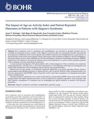 BOHR International Journal of General and Internal Medicine
2022, Vol. 1, No. 1, pp. 11–14
https://doi.org/10.54646/bijgim.003
www.bohrpub.com
The Impact of Age on Activity Index and Patient Reported
Outcomes in Patients with Sjogren’s Syndrome
Anna V. Taulaigo∗, Inês Rego de Figueiredo, Sara Guerreiro Castro, Madalena Vicente,
Melissa Fernandes, Maria Francisca Moraes-Fontes and Heidi Gruner
Unidade de Doenças Auto-imunes/Medicina 7.2, Hospital de Curry Cabral, Centro Hospitalar Universitário de
Lisboa Central (CHULC), Lisbon, Portugal
∗Corresponding author: annataulaigo@gmail.com
Abstract. Sicca symptoms, such as xerostomia and xerophthalmia, are prevalent in geriatric patients and are
correlated to exhaustion and low quality of life. Sjögren’s syndrome (SS), an autoimmune disorder characterized
by lymphocytic infiltration of the exocrine glands, also exhibits xerostomia and xerophthalmia as a main feature. In
clinical practice, tools exist to assess disease activity and severity of the symptoms of Sjögren’s: the EULAR Sjögren’s
Syndrome Disease Activity Index (ESSDAI) and the EULAR Sjögren’s Syndrome Patient Reported Index (ESSPRI),
respectively. Our objective is to assess the disease activity and complaints in a cohort of Sicca syndrome patients,
with an emphasis on senior individuals in particular.
A cross-sectional investigation of 45 adult patients with a clinical diagnosis of Sicca syndrome was conducted,
comparing geriatric (>65 years old; n = 23) versus nongeriatric (n = 22) subgroups with respect to demographic and
clinical data, classification criteria fulfillment, disease activity, and symptom burden.
Between the two age groups, no statistically significant differences were found regarding disease duration,
immunological and histological features, or disease activity, with overall low ESSDAI values. Symptom burden was
relevant, expressed by high ESSPRI values. Drugs that could worsen Sicca symptoms were frequently prescribed,
mainly antidepressants.
Symptom burden is significant in our cohort of SS patients. Unexpectedly, ESSPRI values were similar in both
groups, despite the higher expected prevalence of Sicca complaints in a geriatric population. Even in people with
mild illnesses, management of symptoms may be challenging and special attention is needed in the geriatric
population.
Keywords: Sjogren’s syndrome, xerostomia, xerophthalmia, geriatrics, aging.
INTRODUCTION
Sicca symptoms, such as xerostomia and xerophthalmia,
are present in up to 30% of patients over 65 years old [1, 2].
They are linked to exhaustion and poor quality of life [3].
Many causes can lead to Sicca symptoms, so elderly patients
should be carefully evaluated to avoid misdiagnosis [4, 5].
At the same time, Sicca symptoms are a main feature in
Sjögren’s syndrome (SS). Exocrine glands are characterized
by lymphocytic infiltration in SS, a systemic autoimmune
disease (AID) in which extraglandular and systemic man-
ifestations are also frequent. The disease mostly affects
middle-aged adults. Over the past few decades, different
kinds of categorization criteria have been applied, taking
into account serology, histology of salivary glands, and
functional tests [6–8]. Validated tools exist to assess disease
activity and symptoms’ burden, respectively: the EULAR
Sjögren Syndrome Disease Activity Index (ESSDAI) and
the EULAR Sjögren Syndrome Patient Reported Index
(ESSPRI) [9, 10].
11
 
