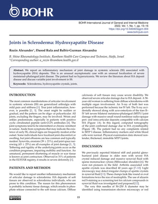 BOHR International Journal of General and Internal Medicine
2022, Vol. 1, No. 1, pp. 15–16
https://doi.org/10.54646/bijgim.004
www.bohrpub.com
Joints in Scleroderma: Hydroxyapatite Disease
Rozin Alexander∗, Daood Rula and Balbir-Gurman Alexandra
B. Shine Rheumatology Institute, Rambam Health Care Campus and Technion, Haifa, Israel
∗Corresponding author: a_rozin @rambam.health.gov.il
Abstract. We report an inflammatory mechanism of joint damage in systemic sclerosis (SS) associated with
hydroxyapatite (HA) deposits. This is an unusual asymptomatic case with an unusual localization of severe
metatarsal–phalangeal joint disease. The patient had no hyperuricemia. We review the literature about HA deposit
disease and discuss variable joint involvement in SS.
Keywords: Scleroderma, hydroxyapatite crystals, joints.
INTRODUCTION
The most common manifestations of articular involvement
in systemic sclerosis (SS) are generalized arthralgia with
mild pain and stiffness [1]. True joint inflammation, how-
ever, is possible [2, 3]. The onset might be sudden or
gradual, and the pattern can be oligo- or polyarticular. All
joints, excluding the fingers, may be involved. Wrists and
ankles predominate, especially in patients with positive
cyclic citrulinated peptide (anti-CCP) antibodies [4]. The
joint symptoms tend to be intermittent or chronic remittent
in nature. Aside from symptoms that may indicate the exis-
tence of early SS, clinical signs are frequently modest at the
outset. Some individuals have localized joint discomfort or
swelling, but joint effusions are less common and typically
modest. Synovitis, erosions (39 ± 21%), and joint space nar-
rowing (43 ± 25%) are all examples of joint damage [1, 5].
Tethering and rigidity of the underlying joints occur as the
condition progresses, impairing mobility and function. An
unnatural, permanent shortening of muscle or scar tissue
is known as joint contracture. Observed in 31% of patients
in the EUSTAR registry, it results in severe deformity [1].
PATIENTS AND METHODS
We would like to report another inflammatory mechanism
of articular damage in scleroderma. HA deposits of soft
tissues are observed in scleroderma individuals, who are
prone to this condition. The reason for this phenomenon
is probably ischemic tissue damage, which results in phos-
phate release connected to the soft tissue calcium. Diffuse
calcinosis of soft tissues may cause severe disability. We
observed severe articular damage due to HA deposit. A 58-
year-old woman is suffering from diffuse scleroderma with
multiple organ involvement. An X-ray of both feet was
performed because the ischemic toe IV left. The X-ray acci-
dentally showed along with acro-osteolysis of the toes II–
IV left severe bilateral metatarso-phalangeal (MTP) I joint
damage with massive small round nonlinear radio-opaque
peri- and intra-articular deposits compatible with calcium
HA (Figure 1A). In this regard, computed tomography
of the joint confirmed damage due to HA crystallopathy
(Figure 1B). The patient had no any complaints related
to MTP I disease. Inflammatory markers and white blood
cells were normal. Physical examination data showed non-
tender, thickened, immobile MTP I joints.
DISCUSSION
We previously reported bilateral stiff and painful gleno-
humeral joint disease in older men with severe HA
crystal induced damage and massive synovial fluid with
sparse mononuclear cytosis (Milwaukee shoulder) [6]. We
were not pioneers in the field. Arthritis associated with
apatite crystals was described 40 years ago [7–10]. Light
microscopy may detect irregular clumps of apatite crystals
in synovial fluid [11]. These clumps look like round or oval
formations twice the size of neutrophils. The use of alizarin
red S-staining as a screening test for calcium compounds in
synovial fluid was investigated and proposed [12].
The very thin needles of 50–250 Å diameter may be
identified using transmission electron microscopy or rod
15
 