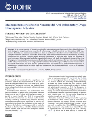 BOHR International Journal of General and Internal Medicine
2022, Vol. 1, No. 1, pp. 17–24
https://doi.org/10.54646/bijgim.005
www.bohrpub.com
Mechanochemistry’s Role in Nonsteroidal Anti-inflammatory Drugs
Development: A Review
Mohammad Alrbaihat1,∗ and Ehab AlShamaileh2
1Ministry of Education, Teacher Training Institute, Dubai, 3962, United Arab Emirates
2Department of Chemistry, The University of Jordan, Amman 11942, Jordan
∗Corresponding author: moh.irbeihat83@hotmail.com
Abstract. As a greener method of preparing molecules, mechanochemistry has recently been identified as an
ideal strategy for preparing diverse molecules. It is becoming a valuable synthetic tool for multiple fields (e.g.,
physics, chemistry, and materials science) because it can be performed without solvents or with minimal solvents
(catalytic quantities). The use of sustainable methods has been beneficial to several fields of chemistry, including
pharmaceuticals, fertilizers, catalysis, organic synthesis, preparation of medicinal solid forms, and synthesis of
metal complexes. Pharmaceutical and pharmaceutical chemistry will likely be significantly impacted by these
developments in medicinal mechanochemistry. Due to their reactivity and materials, they provide materials that are
hard to extract from a solution or are not possible. Nevertheless, these technologies could provide the pharmaceutical
sector with safer, cleaner, and more effective synthetic solutions. The importance of mechanochemical processes in
the creation of pharmaceutical cocrystals, especially nonsteroidal anti-inflammatory drugs (NSAIDs), is discussed
in this article.
Keywords: Mechanochemistry, Solvent-free, Cocrystal, NSAIDs, Pharmaceutical.
INTRODUCTION
Pharmaceuticals are considered to be a significant envi-
ronmental problem by environmentalists in the last few
years because pharmaceutically active substances (PASs)
can negatively impact the chemical and biological pro-
cesses taking place in land and aquatic habitats and cause
pollution [12].
Sulfamethoxazole, naproxen, and sulfasalazine have
been documented to persist in the environment for much
longer than a year. Clofibric acid has been reported to
persist for more than 21 years [24]. It is undoubtedly
true that the environment and human health may be
severely harmed by extremely long lifespans. Recently,
mechanochemistry has gained attention as an effective and
non-polluting technique that can be used to treat waste [7].
The removal of asbestos-containing materials in particular
has been so effective that no patent for the transformation
of toxic asbestos fibers into non-toxic amorphous asbestos
has been granted [15, 47].
In recent years, chemists have become increasingly inter-
ested in mechanochemistry [7, 18, 30, 41, 45, 95, 116].
The two most popular types of milling are mechanical
and manual methods for promoting mechanochemistry.
A mortar and pestle are used for hand grinding, while
planetary mills or mixer/shaker mills are used for mechan-
ical grinding at frequencies of 5–60 Hz. Compared to
manual grinding, mechanical milling generates far more
energy and is more dependable and complex; this method
produces more consistent experimental results. In contrast,
hand grinding may yield varying results, depending on
grinding strength and speed [16, 75, 101].
Sometimes mechanical milling is referred to as grinding
in the literature. There are two types of mechanical and
chemical methods. It is strongly advised to use the word
“grinding,” particularly when referring to using a mortar
and pestle or anything like a Retsch RM100 mortar grinder.
Only components being milled in a mixer/shaker mill
or a planetary mill are covered by the word “milling”
[28, 37, 73]. There are a wide variety of mixers and
17
 