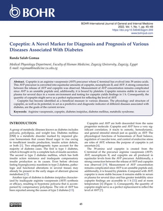 BOHR International Journal of General and Internal Medicine
2022, Vol. 1, No. 1, pp. 45–49
https://doi.org/10.54646/bijgim.009
www.bohrpub.com
Copeptin: A Novel Marker for Diagnosis and Prognosis of Various
Diseases Associated With Diabetes
Randa Salah Gomaa
Medical Physiology Department, Faculty of Human Medicine, Zagazig University, Zagazig, Egypt
E-mail: rsgomaa@medicine.zu.edu.eg
Abstract. Copeptin is an arginine vasopressin (AVP) precursor whose C-terminal has evolved into 39 amino acids.
This AVP precursor is converted into equimolar amounts of copeptin, neurophysin II, and AVP. A strong connection
between the release of AVP and copeptin was observed. Measurement of AVP concentration remains complicated
since AVP is an unstable peptide and, additionally, it is bound by platelets. Copeptin remains stable in serum or
plasma for several days in a warm environment and testing for copeptin yields findings in 1 h. Consequently, the
quantity of copeptin might serve as a perfect replacement for reflecting the level of AVP.
Copeptin has become identified as a beneficial measure in various diseases. The physiology and structure of
copeptin, as well as its potential, to act as a predictive and diagnostic indicator of different diseases associated with
diabetes, are the goals of the current review.
Keywords: Arginine vasopressin, copeptin, diabetes insipidus, diabetes mellitus, metabolic syndrome.
INTRODUCTION
A group of metabolic illnesses known as diabetes includes
polyuria, polydipsia, and weight loss. Diabetes mellitus
[DM] is a metabolic disorder marked by impaired glu-
cose homeostasis that causes blood sugar to rise owing
to insufficient insulin production, insulin action defects,
or both [1]. Two etiopathogenetic types account for the
majority of diabetes cases. The first is type 1 diabetes,
which is brought on by a complete lack of insulin secretion.
The second is type 2 diabetes mellitus, which has both
insulin action resistance and inadequate compensatory
insulin production as its causes. Even before obvious
fasting hyperglycemia manifests in type 2 diabetes, patho-
logic and functional alterations in several tissues may
already be present in the early stages of aberrant glucose
metabolism [17].
Another type of diabetes is diabetes insipidus character-
ized by inadequate arginine vasopressin (AVP) synthesis
or efficacy, resulting in hypotonic polyuria that is accom-
panied by compensatory polydipsia. The role of AVP has
been reported among the causes of type 2 diabetes [15].
Copeptin and AVP are both descended from the same
progenitor molecule. Copeptin and AVP have a very sig-
nificant correlation; it reacts to osmotic, hemodynamic,
and general stressful stimuli just as quickly as AVP. The
physiological functions of homeostasis of fluid balance,
regulation of vascular tone, and control of endocrine stress
are roles of AVP, whereas the purpose of copeptin is yet
uncertain [4].
The 39-amino acid copeptin is created from the
C-terminal of the precursor arginine vasopressin (AVP).
AVP, neurophysin II, and copeptin are all produced in
equimolar levels from the AVP precursor. Additionally, a
strong connection between the release of AVP and copeptin
was observed [19]. Measurement of AVP concentration
remains complicated since AVP is an unstable peptide and,
additionally, it is bound by platelets. Compared with AVP,
copeptin is more stable because it remains stable in serum
or plasma for several days and has greater testability since
copeptin findings are accessible in 1 h [32] and at room
temperature [4] (Figure 1). Consequently, the quantity of
copeptin might serve as a perfect replacement to reflect the
level of AVP [7].
45
 