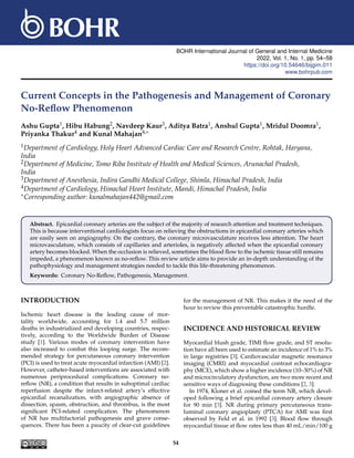 BOHR International Journal of General and Internal Medicine
2022, Vol. 1, No. 1, pp. 54–58
https://doi.org/10.54646/bijgim.011
www.bohrpub.com
Current Concepts in the Pathogenesis and Management of Coronary
No-Reflow Phenomenon
Ashu Gupta1, Hibu Habung2, Navdeep Kaur3, Aditya Batra1, Anshul Gupta1, Mridul Doomra1,
Priyanka Thakur4 and Kunal Mahajan4,∗
1Department of Cardiology, Holy Heart Advanced Cardiac Care and Research Centre, Rohtak, Haryana,
India
2Department of Medicine, Tomo Riba Institute of Health and Medical Sciences, Arunachal Pradesh,
India
3Department of Anesthesia, Indira Gandhi Medical College, Shimla, Himachal Pradesh, India
4Department of Cardiology, Himachal Heart Institute, Mandi, Himachal Pradesh, India
∗Corresponding author: kunalmahajan442@gmail.com
Abstract. Epicardial coronary arteries are the subject of the majority of research attention and treatment techniques.
This is because interventional cardiologists focus on relieving the obstructions in epicardial coronary arteries which
are easily seen on angiography. On the contrary, the coronary microvasculature receives less attention. The heart
microvasculature, which consists of capillaries and arterioles, is negatively affected when the epicardial coronary
artery becomes blocked. When the occlusion is relieved, sometimes the blood flow to the ischemic tissue still remains
impeded, a phenomenon known as no-reflow. This review article aims to provide an in-depth understanding of the
pathophysiology and management strategies needed to tackle this life-threatening phenomenon.
Keywords: Coronary No-Reflow, Pathogenesis, Management.
INTRODUCTION
Ischemic heart disease is the leading cause of mor-
tality worldwide, accounting for 1.4 and 5.7 million
deaths in industrialized and developing countries, respec-
tively, according to the Worldwide Burden of Disease
study [1]. Various modes of coronary intervention have
also increased to combat this looping surge. The recom-
mended strategy for percutaneous coronary intervention
(PCI) is used to treat acute myocardial infarction (AMI) [2].
However, catheter-based interventions are associated with
numerous periprocedural complications. Coronary no-
reflow (NR), a condition that results in suboptimal cardiac
reperfusion despite the infarct-related artery’s effective
epicardial recanalization, with angiographic absence of
dissection, spasm, obstruction, and thrombus, is the most
significant PCI-related complication. The phenomenon
of NR has multifactorial pathogenesis and grave conse-
quences. There has been a paucity of clear-cut guidelines
for the management of NR. This makes it the need of the
hour to review this preventable catastrophic hurdle.
INCIDENCE AND HISTORICAL REVIEW
Myocardial blush grade, TIMI flow grade, and ST resolu-
tion have all been used to estimate an incidence of 1% to 3%
in large registries [3]. Cardiovascular magnetic resonance
imaging (CMRI) and myocardial contrast echocardiogra-
phy (MCE), which show a higher incidence (10–30%) of NR
and microcirculatory dysfunction, are two more recent and
sensitive ways of diagnosing these conditions [2, 3].
In 1974, Kloner et al. coined the term NR, which devel-
oped following a brief epicardial coronary artery closure
for 90 min [3]. NR during primary percutaneous trans-
luminal coronary angioplasty (PTCA) for AMI was first
observed by Feld et al. in 1992 [3]. Blood flow through
myocardial tissue at flow rates less than 40 mL/min/100 g
54
 