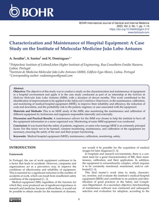 BOHR International Journal of General and Internal Medicine
2023, Vol. 2, No. 1, pp. 1–14
https://doi.org/10.54646/bijgim.012
www.bohrpub.com
Characterization and Maintenance of Hospital Equipment: A Case
Study on the Institute of Molecular Medicine João Lobo Antunes
A. Serafim1, S. Santos2 and N. Domingues1,∗
1Polytechnic Institute of Lisbon/Lisbon Higher Institute of Engineering, Rua Conselheiro Emidio Navarro,
Lisbon, Portugal
2Instituto de Medicina Molecular João Lobo Antunes (iMM), Edifı́cio Egas Moniz, Lisboa, Portugal
∗Corresponding author: nndomingues@gmail.com
Abstract.
Objective: The objective of this study was to conduct a study on the characterization and maintenance of equipment
in a hospital environment and apply it in the case study conducted as part of an internship at the Instituto de
Medicina Molecular João Lobo Antunes (iMM), with a duration of eleven months. This work contributed to the
identification of improvements to be applied in the Safety and Compliance Department, in the maintenance, calibration,
and monitoring of medical-hospital equipment (MHE), to improve their reliability and efficiency, the reduction of
costs and downtime, and the probability risk to the patient, engineer, or user associated with the equipment.
Materials and Methods: This is an MHE study of the iMM, also monitoring the maintenance and calibration of
different equipment by technicians and engineers responsible internally and externally.
Discussion and Practical Results: A maintenance software for the iMM was chosen to help the institute to have all
the equipment information in a more organized way. Monitoring of some iMM equipment was conducted.
Conclusion: It was found that the safety of patients, engineers, or users who manage MHE is an extremely principal
factor. For this factor not to be harmed, constant monitoring, maintenance, and calibration of the equipment are
necessary, ensuring the safety of the user and their proper functioning.
Keywords: Medical-hospital equipment (MHE), maintenance, calibration, monitoring, safety.
INTRODUCTION
Framework
In Portugal, the use of work equipment continues to be
a factor that leads to accidents. However, companies and
organizations act in a preventive way, to improve the
conditions of effectiveness and reliability of equipment.
This is essential for a significant reduction in the number of
accidents at work, which can result from insufficient safety
conditions of the equipment [1, 2].
Medical equipment (ME) regardless of the function for
which they were produced are of significant importance in
research and medicine, because without them, it would not
be possible to obtain results for the treatment of diseases,
nor would it be possible for the acquisition of medical
images for later diagnosis [3, 4].
In hospitals and research environments, there is a con-
stant need for a good characterization of ME, their main-
tenance, calibration, and their application. In addition,
the equipment is extraordinarily complex, which requires
it to be constantly monitored, maintained, and/or cali-
brated [3, 4].
This final master’s work aims to study, character-
ize, monitor, and evaluate the institute’s medical-hospital
equipment (MHE) and contribute to an analysis and iden-
tification of good practices in the Safety and Compli-
ance Department. As a secondary objective, benchmarking
of maintenance software was conducted and subsequent
selection and evaluation for adoption, according to the
1
 