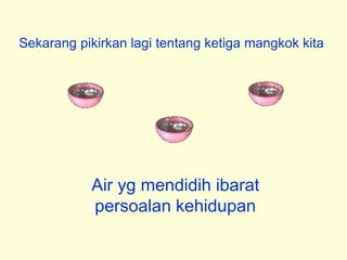 Sekarang pikirkan lagi tentang ketiga mangkok kita
Air yg mendidih ibarat
persoalan kehidupan
 