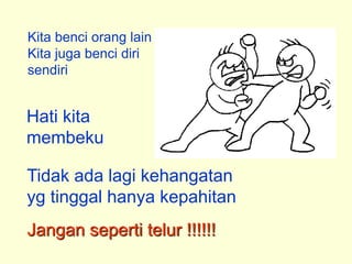 Kita benci orang lain
Kita juga benci diri
sendiri
Hati kita
membeku
Tidak ada lagi kehangatan
yg tinggal hanya kepahitan
Jangan seperti telur !!!!!!
 