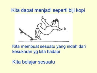 Kita dapat menjadi seperti biji kopi
Kita membuat sesuatu yang indah dari
kesukaran yg kita hadapi
Kita belajar sesuatu
 