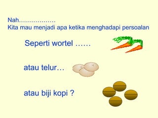 Nah………………
Kita mau menjadi apa ketika menghadapi persoalan
Seperti wortel ……
atau telur…
atau biji kopi ?
 
